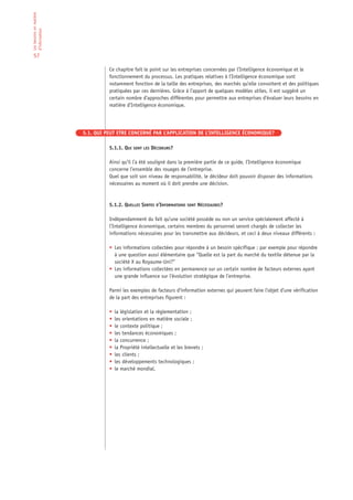 Les besoins en matière
d’information


 57

                                   Ce chapitre fait le point sur les entreprises concernées par l’Intelligence économique et le
                                   fonctionnement du processus. Les pratiques relatives à l’Intelligence économique sont
                                   notamment fonction de la taille des entreprises, des marchés qu’elle convoitent et des politiques
                                   pratiquées par ces dernières. Grâce à l’apport de quelques modèles utiles, il est suggéré un
                                   certain nombre d’approches différentes pour permettre aux entreprises d’évaluer leurs besoins en
                                   matière d’Intelligence économique.




                         5.1. QUI PEUT ETRE CONCERNÉ PAR L’APPLICATION DE L’INTELLIGENCE ÉCONOMIQUE?

                                   5.1.1. QUI SONT LES DÉCIDEURS?

                                   Ainsi qu’il l’a été souligné dans la première partie de ce guide, l’Intelligence économique
                                   concerne l’ensemble des rouages de l’entreprise.
                                   Quel que soit son niveau de responsabilité, le décideur doit pouvoir disposer des informations
                                   nécessaires au moment où il doit prendre une décision.



                                   5.1.2. QUELLES SORTES D’INFORMATIONS SONT NÉCESSAIRES?

                                   Indépendamment du fait qu’une société possède ou non un service spécialement affecté à
                                   l’Intelligence économique, certains membres du personnel seront chargés de collecter les
                                   informations nécessaires pour les transmettre aux décideurs, et ceci à deux niveaux différents :

                                   • Les informations collectées pour répondre à un besoin spécifique : par exemple pour répondre
                                     à une question aussi élémentaire que “Quelle est la part du marché du textile détenue par la
                                     société X au Royaume-Uni?”
                                   • Les informations collectées en permanence sur un certain nombre de facteurs externes ayant
                                     une grande influence sur l’évolution stratégique de l’entreprise.

                                   Parmi les exemples de facteurs d’information externes qui peuvent faire l’objet d’une vérification
                                   de la part des entreprises figurent :

                                   •   la législation et la réglementation ;
                                   •   les orientations en matière sociale ;
                                   •   le contexte politique ;
                                   •   les tendances économiques ;
                                   •   la concurrence ;
                                   •   la Propriété intellectuelle et les brevets ;
                                   •   les clients ;
                                   •   les développements technologiques ;
                                   •   le marché mondial.
 