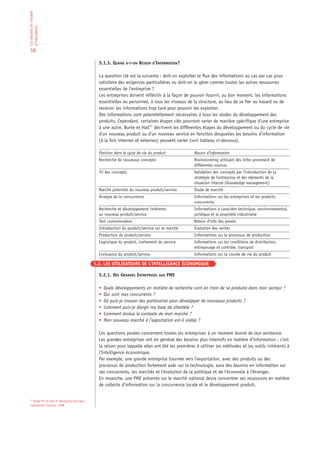 Les besoins en matière
d’information


 58

                                               5.1.3. QUAND A-T-ON BESOIN D’INFORMATION?

                                               La question clé est la suivante : doit-on exploiter le flux des informations au cas par cas pour
                                               satisfaire des exigences particulières ou doit-on le gérer comme toutes les autres ressources
                                               essentielles de l’entreprise ?
                                               Les entreprises doivent réfléchir à la façon de pouvoir fournir, au bon moment, les informations
                                               essentielles au personnel, à tous les niveaux de la structure, au lieu de se fier au hasard ou de
                                               recevoir les informations trop tard pour pouvoir les exploiter.
                                               Des informations sont potentiellement nécessaires à tous les stades du développement des
                                               produits. Cependant, certaines étapes clés pourront varier de manière spécifique d’une entreprise
                                               à une autre. Burke et Hall11 décrivent les différentes étapes du développement ou du cycle de vie
                                               d’un nouveau produit ou d’un nouveau service en fonction desquelles les besoins d’information
                                               (à la fois internes et externes) peuvent varier (voir tableau ci-dessous).

                                               Position dans le cycle de vie du produit          Besoin d’information
                                               Recherche de nouveaux concepts                    Brainstorming utilisant des infos provenant de
                                                                                                 différentes sources
                                               Tri des concepts                                  Validation des concepts par l’introduction de la
                                                                                                 stratégie de l’entreprise et des éléments de la
                                                                                                 situation interne (Knowledge management)
                                               Marché potentiel du nouveau produit/service       Étude de marché
                                               Analyse de la concurrence                         Informations sur les entreprises et les produits
                                                                                                 concurrents
                                               Recherche et développement inhérents              Informations à caractère technique, environnemental,
                                               au nouveau produit/service                        juridique et la propriété industrielle
                                               Test consommateur                                 Retour d’info des panels
                                               Introduction du produit/service sur le marché     Évolution des ventes
                                               Production du produit/service                     Informations sur le processus de production
                                               Logistique du produit, traitement du service      Informations sur les conditions de distribution,
                                                                                                 entreposage et contrôle, transport
                                               Croissance du produit/service                     Informations sur la courbe de vie du produit

                                             5.2. LES UTILISATEURS DE L’INTELLIGENCE ÉCONOMIQUE

                                               5.2.1. DES GRANDES ENTREPRISES AUX PME

                                               •   Quels développements en matière de recherche sont en train de se produire dans mon secteur ?
                                               •   Qui sont mes concurrents ?
                                               •   Où puis-je trouver des partenaires pour développer de nouveaux produits ?
                                               •   Comment puis-je élargir ma base de clientèle ?
                                               •   Comment évolue le contexte de mon marché ?
                                               •   Mon nouveau marché à l’exportation est-il viable ?

                                               Ces questions posées concernent toutes les entreprises à un moment donné de leur existence.
                                               Les grandes entreprises ont en général des besoins plus intensifs en matière d’information ; c’est
                                               la raison pour laquelle elles ont été les premières à utiliser les méthodes et les outils inhérents à
                                               l’Intelligence économique.
                                               Par exemple, une grande entreprise tournée vers l’exportation, avec des produits ou des
                                               processus de production fortement axés sur la technologie, aura des besoins en information sur
                                               ses concurrents, les marchés et l’évolution de la politique et de l’économie à l’étranger.
                                               En revanche, une PME présente sur le marché national devra concentrer ses ressources en matière
                                               de collecte d’information sur la concurrence locale et le développement produit.


 11
   Burke M. et Hall H. Navigating Business
 Information Sources. 1998
 