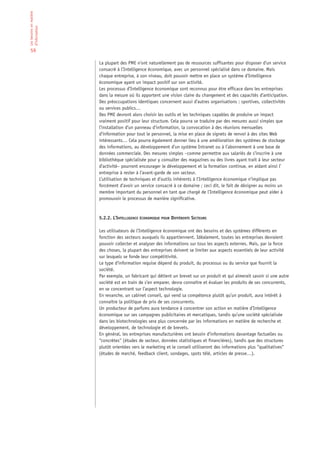 Les besoins en matière
d’information


 59

                         La plupart des PME n’ont naturellement pas de ressources suffisantes pour disposer d’un service
                         consacré à l’Intelligence économique, avec un personnel spécialisé dans ce domaine. Mais
                         chaque entreprise, à son niveau, doit pouvoir mettre en place un système d’Intelligence
                         économique ayant un impact positif sur son activité.
                         Les processus d’Intelligence économique sont reconnus pour être efficace dans les entreprises
                         dans la mesure où ils apportent une vision claire du changement et des capacités d’anticipation.
                         Des préoccupations identiques concernent aussi d’autres organisations : sportives, collectivités
                         ou services publics…
                         Des PME devront alors choisir les outils et les techniques capables de produire un impact
                         vraiment positif pour leur structure. Cela pourra se traduire par des mesures aussi simples que
                         l’installation d’un panneau d’information, la convocation à des réunions mensuelles
                         d’information pour tout le personnel, la mise en place de signets de renvoi à des sites Web
                         intéressants… Cela pourra également donner lieu à une amélioration des systèmes de stockage
                         des informations, au développement d’un système Intranet ou à l’abonnement à une base de
                         données commerciale. Des mesures simples –comme permettre aux salariés de s’inscrire à une
                         bibliothèque spécialisée pour y consulter des magazines ou des livres ayant trait à leur secteur
                         d’activité– pourront encourager le développement et la formation continue, en aidant ainsi l’
                         entreprise à rester à l’avant-garde de son secteur.
                         L’utilisation de techniques et d’outils inhérents à l’Intelligence économique n’implique pas
                         forcément d’avoir un service consacré à ce domaine ; ceci dit, le fait de désigner au moins un
                         membre important du personnel en tant que chargé de l’Intelligence économique peut aider à
                         promouvoir le processus de manière significative.



                         5.2.2. L’INTELLIGENCE ÉCONOMIQUE POUR DIFFÉRENTS SECTEURS

                         Les utilisateurs de l’Intelligence économique ont des besoins et des systèmes différents en
                         fonction des secteurs auxquels ils appartiennent. Idéalement, toutes les entreprises devraient
                         pouvoir collecter et analyser des informations sur tous les aspects externes. Mais, par la force
                         des choses, la plupart des entreprises doivent se limiter aux aspects essentiels de leur activité
                         sur lesquels se fonde leur compétitivité.
                         Le type d’information requise dépend du produit, du processus ou du service que fournit la
                         société.
                         Par exemple, un fabricant qui détient un brevet sur un produit et qui aimerait savoir si une autre
                         société est en train de s’en emparer, devra connaître et évaluer les produits de ses concurrents,
                         en se concentrant sur l’aspect technologie.
                         En revanche, un cabinet conseil, qui vend sa compétence plutôt qu’un produit, aura intérêt à
                         connaître la politique de prix de ses concurrents.
                         Un producteur de parfums aura tendance à concentrer son action en matière d’Intelligence
                         économique sur ses campagnes publicitaires et mercatiques, tandis qu’une société spécialisée
                         dans les biotechnologies sera plus concernée par les informations en matière de recherche et
                         développement, de technologie et de brevets.
                         En général, les entreprises manufacturières ont besoin d’informations davantage factuelles ou
                         “concrètes“ (études de secteur, données statistiques et financières), tandis que des structures
                         plutôt orientées vers le marketing et le conseil utiliseront des informations plus “qualitatives“
                         (études de marché, feedback client, sondages, spots télé, articles de presse…).
 