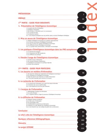 index
PRÉSENTATION                                                                                                    7

PRÉFACE                                                                                                        11

1ére PARTIE - GUIDE POUR DEBUTANTS
1. Présentation de l’Intelligence économique
            1.1.La gestion des flux d’information
                                                                                                                18
            1.2.Stratégie et information
            1.3.Des données à l’information puis à la connaissance
            1.4.Les concepts de base
            1.5.La dimension humaine
            Cas 1. Une entreprise exemplaire avec des priorités claires en termes d’Intelligence Stratégique

2. Mise en œuvre de l’Intelligence économique
            2.1.Adapter l’Intelligence économique aux systèmes organisationnels
                                                                                                                26
            2.2.La structure du processus d’Intelligence économique
            2.3.La mise en œuvre d’un système d’Intelligence économique
            2.4.Les différentes formes d’Intelligence économique
            Cas 2. La synergie entre communication, information et technologie

3. Les pratiques d’Intelligence économique dans les PME européennes
            3.1.Le panorama des pratiques
                                                                                                               36
            3.2.La comparaison des PME européennes
            3.3.Les différences de pratiques

4. Etendre l’usage de l’Intelligence économique
            4.1.Faciliter l’accès à l’information
                                                                                                                44
            4.2.De nouveaux domaines d’exploitation
            4.3.L’Intelligence économique et la politique régionale
            4.4.Position des entreprises



2éme PARTIE - GUIDE POUR PRATICIENS
5. Les besoins en matière d’information
            5.1.Qui peut être intéressé par l’application de l’Intelligence économique ?
                                                                                                                56
            5.2.Les utilisateurs de l’Intelligence économique
            5.3.Audit des besoins des entreprises en matière d’information
            Cas 3. Des outils essentiels pour survivre sur le marché

6. La recherche de l’information
            6.1.La recherche de l’information sur le web et les bases de données
                                                                                                                66
            6.2.L’utilisation des sources traditionnelles
            Cas 4. Une entreprise qui sait tirer parti d’Internet

7. L’analyse de l’information
            7.1.Méthodologies d’analyse de l’information
                                                                                                                76
            7.2.Les outils d’analyse
            Cas 5. L’expertise externe à l’appui du processus d’Intelligence économique

8. La diffusion de l’information
            8.1.Quelques schémas de diffusion
                                                                                                               86
            8.2.Le libre accès à l’information
            8.3.Les technologies utiles
            8.4.Confidentialité et protection de l’information
            8.5.L’éthique et le cadre législatif de l’Intelligence économique
            Cas 6. Une entreprise avec une stratégie de gestion des connaissances


Conclusion
                                                                                                               95
Le who’s who de l’Intelligence économique
                                                                                                               99
Quelques references bibliographiques
                                                                                                               103
Glossaire
                                                                                                               107
Le projet CETISME
                                                                                                               111
 
