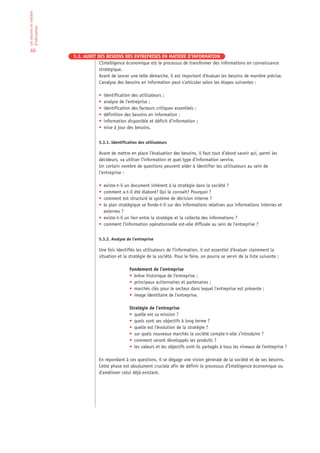 Les besoins en matière
d’information


 60
                         5.3. AUDIT DES BESOINS DES ENTREPRISES EN MATIERE D’INFORMATION
                                     L’Intelligence économique est le processus de transformer des informations en connaissance
                                     stratégique.
                                     Avant de lancer une telle démarche, il est important d’évaluer les besoins de manière précise.
                                     L’analyse des besoins en information peut s’articuler selon les étapes suivantes :

                                     •   identification des utilisateurs ;
                                     •   analyse de l’entreprise ;
                                     •   identification des facteurs critiques essentiels ;
                                     •   définition des besoins en information ;
                                     •   information disponible et déficit d’information ;
                                     •   mise à jour des besoins.


                                     5.3.1. Identification des utilisateurs

                                     Avant de mettre en place l’évaluation des besoins, il faut tout d’abord savoir qui, parmi les
                                     décideurs, va utiliser l’information et quel type d’information servira.
                                     Un certain nombre de questions peuvent aider à identifier les utilisateurs au sein de
                                     l’entreprise :

                                     • existe-t-il un document inhérent à la stratégie dans la société ?
                                     • comment a-t-il été élaboré? Qui le connaît? Pourquoi ?
                                     • comment est structuré le système de décision interne ?
                                     • le plan stratégique se fonde-t-il sur des informations relatives aux informations internes et
                                       externes ?
                                     • existe-t-il un lien entre la stratégie et la collecte des informations ?
                                     • comment l’information opérationnelle est-elle diffusée au sein de l’entreprise ?


                                     5.3.2. Analyse de l’entreprise

                                     Une fois identifiés les utilisateurs de l’information, il est essentiel d’évaluer clairement la
                                     situation et la stratégie de la société. Pour le faire, on pourra se servir de la liste suivante :

                                                      Fondement de l’entreprise
                                                      • brève historique de l’entreprise ;
                                                      • principaux actionnaires et partenaires ;
                                                      • marchés clés pour le secteur dans lequel l’entreprise est présente ;
                                                      • image identitaire de l’entreprise.

                                                      Stratégie de l’entreprise
                                                      • quelle est sa mission ?
                                                      • quels sont ses objectifs à long terme ?
                                                      • quelle est l’évolution de la stratégie ?
                                                      • sur quels nouveaux marchés la société compte-t-elle s’introduire ?
                                                      • comment seront développés les produits ?
                                                      • les valeurs et les objectifs sont-ils partagés à tous les niveaux de l’entreprise ?

                                     En répondant à ces questions, il se dégage une vision générale de la société et de ses besoins.
                                     Cette phase est absolument cruciale afin de définir le processus d’Intelligence économique ou
                                     d’améliorer celui déjà existant.
 