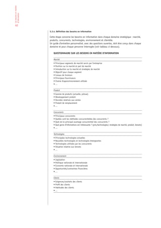 Les besoins en matière
d’information


 62

                         5.3.4. Définition des besoins en information

                         Cette étape concerne les besoins en information dans chaque domaine stratégique : marché,
                         produits, concurrents, technologies, environnement et clientèle.
                         Un guide d’entretien personnalisé, avec des questions ouvertes, doit être conçu dans chaque
                         domaine et pour chaque personne interrogée (voir tableau ci-dessous).

                             QUESTIONNAIRE SUR LES BESOINS EN MATIÈRE D’INFORMATION

                             Marché
                             • Principaux segments de marché servis par l’entreprise
                             • Position sur le marché et part de marché
                             • Introduction sur le marché et stratégies de marché
                             • Objectif pour chaque segment
                             • Canaux de livraison
                             • Principaux fournisseurs
                             • Chaîne d’approvisionnement utilisée
                             •…

                             Produit
                             • Gamme de produits (actuelle, prévue)
                             • Développement produit
                             • Données relatives aux ventes
                             • Produit de remplacement
                             •…

                             Concurrents
                             • Principaux concurrents
                             • Quelles sont les méthodes concurrentielles des concurrents ?
                             • Quel est le principal avantage concurrentiel des concurrents ?
                             • Quel genre d’informations est intéressante ? (prix/technologies/ stratégies de marché, produit, brevets)
                             •…

                             Technologies
                             • Principales technologies actuelles
                             • Nouvelles technologies et technologies émergeantes
                             • Technologies utilisées par les concurrents
                             • Situation relative aux brevets
                             •…

                             Environnement
                             • Législation
                             • Politique nationale et internationale
                             • Economie nationale et internationale
                             • Opportunités/contraintes financières
                             •…

                             Clients
                             • Exigences/souhaits des clients
                             • Profil des clients
                             • Habitudes des clients
                             •…
 