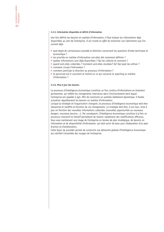 Les besoins en matière
d’information


 63

                         5.3.5. Information disponible et déficit d’information

                         Une fois définis les besoins en matière d’information, il faut évaluer les informations déjà
                         disponibles au sein de l’entreprise. Il est inutile en effet de rechercher une information que l’on
                         connaît déjà.

                         • quel degré de connaissance possède la direction concernant les questions d’ordre technique et
                           économique ?
                         • les priorités en matière d’information ont-elles été clairement définies ?
                         • quelles informations sont déjà disponibles ? Qui les collecte et comment ?
                         • quand sont-elles collectées ? Comment sont-elles stockées? Où? Qui peut les utiliser ?
                         • comment circule l’information ?
                         • comment participe la direction au processus d’information ?
                         • le personnel est-il conscient et motivé en ce qui concerne le reporting en matière
                           d’information ?


                         5.3.6. Mise à jour des besoins

                         Le processus d’Intelligence économique constitue un flux continu d’informations en évolution
                         permanente, qui reflète les changements intervenus dans l’environnement dans lequel
                         l’entreprise est appelée à agir. Afin de construire un système réellement dynamique, il faudra
                         actualiser régulièrement les besoins en matière d’information.
                         Lorsque la stratégie et l’organisation changent, le processus d’Intelligence économique doit être
                         réexaminé et modifié en fonction de ces changements. La stratégie doit être, à son tour, mise à
                         jour en fonction des nouvelles informations collectées (nouvelles opportunités ou nouveaux
                         dangers, nouveaux besoins…). Par conséquent, l’Intelligence économique constitue à la fois un
                         processus interactif et itératif permettant de réaliser rapidement des modifications efficaces.
                         Vous avez maintenant une image de l’entreprise en termes de plan stratégique, de besoins en
                         information et de disponibilité d’information, qui doit servir de base pour l’élaboration d’un plan
                         d’action et d’amélioration.
                         Cette façon de procéder permet de construire une démarche globale d’Intelligence économique
                         qui satisfait l’ensemble des rouages de l’entreprise.
 