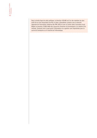 Les besoins en matière
d’information


 65


                         Dans la droite ligne de cette politique, la direction d’ICUBE est l’un des membres les plus
                         actifs de la Linux Association de Pise, et elle a d’excellents contacts avec la branche
                         régionale de l’association italienne des PME (API) et avec le Centre relais innovation local.
                         Malgré sa jeunesse, ICUBE dédie des ressources humaines et économiques à la création d’un
                         intranet, montrant ainsi à quel point l’information et sa gestion sont importantes pour la
                         survie de l’entreprise sur le marché de l’informatique.
 