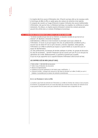 de l‘information
La recherche




 67

                                Ce chapitre décrit les sources d’information clés. Il fournit une base utile sur les nouveaux outils
                                et techniques du Web et offre un rapide aperçu des moteurs de recherche et des logiciels.
                                Il comporte des conseils sur l’usage d’Internet et explore l’utilisation des sources traditionnelles
                                d’information, tels que les livres, la littérature technique, les enquêtes, les conférences et autres
                                événements. Par ailleurs, ce chapitre examine brièvement comment les contacts personnels
                                peuvent être utilisés dans un contexte d’Intelligence économique.


                   6.1. LA RECHERCHE D’INFORMATION SUR LE WEB ET LES BASES DE DONNÉES
                               “La bonne nouvelle est que tout est sur Internet. La mauvaise nouvelle est que tout est sur
                               Internet”. (R. Wachbroit, Université du Maryland)
                               Indéniablement, le Web est en train de devenir la principale source pour collecter de
                               l’information. Si l’accès n’y est pas toujours très aisé, les professionnels considèrent qu’ils y
                               trouvent tout de même 95 % de ce qu’ils viennent y chercher. Cependant, même gratuite,
                               l’information sur le Web ne présente pas toujours un grand intérêt car ce peut être aussi un
                               espace de désinformation.
                               Les sites professionnels, les banques de données publiques et privées, les groupes de discussion,
                               les sites de recrutement… donnent l’impression que les sources sont sans fin sur le net pour les
                               spécialistes de la veille. Malheureusement, la quantité ne garantit pas la qualité.
                               Ce qui est en jeu aujourd’hui est la capacité d’extraire l’information utile du bruit de fond.

                                LES CHIFFRES CLÉS DU WEB (JUILLET 2002)

                                • Taille du Web : 1 000 000 000 de documents
                                • Faible niveau d'indexation des documents
                                • Absence de réglementation
                                • Problèmes de sécurité (paiements) et de fraude (copie, modification…)
                                • L’Internet invisible : la plupart des ressources et des bases de données sur le Web (75-80%) ne sont ni
                                   indexées ni accessibles par les moteurs de recherche conventionnels



                                6.1.1. LES TECHNIQUES ET OUTILS DU WEB

                                La manière la plus facile de rechercher de l’information sur le Web est d’utiliser des moteurs et des annuaires
                                de recherche. Ce paragraphe fournit une courte description des annuaires et des moteurs de recherche et de
                                ce que peuvent faire les autres outils pour rechercher de l’information dans le labyrinthe du net.
 