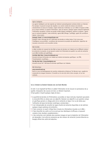 de l‘information
La recherche




 70


                     Agents intelligents
                     Les agents intelligents sont des logiciels qui réalisent automatiquement certaines tâches sur Internet.
                     Par exemple, ils peuvent envoyer des requêtes à un certain nombre de moteurs de recherche
                     simultanément et classer les résultats. L’agent réside dans l’ordinateur ou sur le Web et inspecte le Web
                     de sa propre initiative. Il rapatrie l’information, selon les besoins. Quelques agents analysent également
                     l’information récupérée. Il existe une grande variété d’agents intelligents, gratuits ou payants : agents
                     pour la recherche (général / meta recherche), agents Web (filtrage / profilage), agents de surveillance
                     (alerte / mise à jour).
                     Strategic Finder 2.2 www.strategicfinder.com
                     Strategic Finder interroge plus de 4 000 bases de données en même temps. Il est conçu pour
                     l’intelligence concurrentielle : surveillance des lancements de produits de substitution, apparition de
                     nouveaux concurrents ou de nouvelles normes.

                     Web Invisible
                     Le Web invisible est composé de sites Web ou bases de données non indexés par les différents moteurs
                     de recherche et annuaires, et qui peuvent contenir de l’information de qualité. Les outils de recherche
                     sur le Web invisible sont spécifiques.
                     Invisible Web http ://www.invisibleweb.com
                     Annuaire de bases de données non indexés qui traitent de domaines spécifiques : les PME,
                     l’investissement, la politique…
                     The Big Hub http ://www.thebighub.com
                     Annuaire de plus de 1 500 bases de données spécifiques non indexées.

                     Web Sémantique
                     www.semanticweb.org
                     Outil en cours de développement de manière collaborative (dirigé par Tim Berners-Lee), capable de
                     comprendre les langues humaines. Il travaille sur le sens des mots et des concepts, et sur leur
                     contexte.




                   6.1.2. INTERNET OU COMMENT CONDUIRE AVEC UNE CARTE ROUTIÈRE

                   En bref, il est impératif de filtrer et valider l’information et de s’assurer en permanence de sa
                   qualité. L’évaluation des sources est donc un élément important.
                   Il faut garder à l’esprit quelques règles de base :

                   • la quantité de données et d’informations accessibles en ligne rend plus important que jamais
                     la nécessité d’être en phase avec ses objectifs. Ramener ses objectifs à une question unique
                     et spécifique permet un ciblage précis de la recherche en ligne. Il en va de même pour
                     l’utilisation de bases de données numériques commerciales ;
                   • il est indispensable de connaître les types d’outils de recherche disponibles et de maîtriser
                     quelques moyens généraux de recherche ;
                   • il faut conserver un esprit critique face à toutes les informations trouvées sur le Web ;
                   • il faut diversifier les outils car ils ne sont pas tous identiques et efficaces, et peuvent
                     conduire à des résultats complémentaires ;
                   • si des recherches sont réalisées dans plusieurs langues et que la traduction de l’information
                     est demandée, il est utile de commencer par des moteurs de recherche (comme Altavista ou
                     Google) offrant des outils de traduction.
 