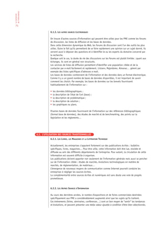 de l‘information
La recherche




 71

                              6.1.3. LES AUTRES SOURCES ÉLECTRONIQUES

                              On trouve d’autres sources d’information qui peuvent être utiles pour les PME comme les forums
                              de discussion, les listes de diffusion et les bases de données.
                              Dans cette dimension dynamique du Web, les forums de discussion sont l’un des outils les plus
                              utiles. Outre le fait qu’ils permettent de se faire rapidement une opinion sur un sujet donné, ils
                              servent aussi à déposer des questions et à identifier le ou les experts du domaine concerné par
                              la recherche.
                              Quelque soit le cas, la durée de vie des discussions sur les forums est plutôt limitée ; quant aux
                              échanges, ils sont en général non structurés.
                              Les services de listes de diffusion permettent d’identifier une population ciblée et de la
                              contacter par e-mail facilement et rapidement. Listserv, Majordomo, Almanac… gèrent par
                              exemple des listes spécifiques d’adresses e-mail.
                              Les bases de données contiennent de l’information et des données dans un format électronique.
                              Comme il y a un grand nombre de bases de données disponibles, il est important de savoir
                              comment les choisir. Par exemple, les bases de données sur les brevets fournissent
                              habituellement de l’information sur :

                              •   les données bibliographiques ;
                              •   la description de l’état de l’art (base) ;
                              •   la description de problématique ;
                              •   la description de solution ;
                              •   les graphiques ou plans.

                              D’autres bases de données fournissent de l’information sur des références bibliographiques
                              (format base de données), des études de marché et de benchmarking, des points sur la
                              législation et les règlements…




                   6.2. L’UTILISATION DES SOURCES TRADITIONNELLES
                              6.2.1. LES LIVRES, LES MAGAZINES ET LA LITTÉRATURE TECHNIQUE

                              Actuellement, les entreprises s’appuient fortement sur des publications écrites : bulletins
                              spécifiques, livres, magazines… Pour être utile, cette information doit être lue, stockée et
                              diffusée au sein des différents départements de l’entreprise. Pour autant, la circulation de cette
                              information est souvent difficile à organiser.
                              Les publications doivent apporter non seulement de l’information générale mais aussi se pencher
                              sur de l’information ciblée : études de marchés, évolutions technologiques en matière de
                              marchés, de réglementation, de matériaux…
                              L’émergence de nouveaux moyens de communication comme Internet pourrait conduire les
                              entreprises à négliger les sources écrites.
                              La complémentarité entre sources écrites et numériques est sans doute une voie de progrès
                              prometteuse.



                              6.2.2. LES AUTRES SOURCES D’INFORMATION

                              Au cours des dernières années, le nombre d’expositions et de foires commerciales destinées
                              spécifiquement aux PME a considérablement augmenté ainsi que les sujets qu’ils traitent.
                              Ces événements (foires, séminaires, conférences…) sont un bon moyen de “sentir“ les tendances
                              et évolutions, et peuvent présenter une réelle valeur ajoutée à condition d’être bien sélectionnés.
 