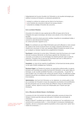 de l‘information
La recherche




 72

                                              Indépendamment de l’occasion d’accéder à de l’information sur de nouvelles technologies pour
                                              améliorer le business de l’entreprise, ces événements permettent de :

                                              • entretenir ou renforcer les contacts avec les clients et les fournisseurs ;
                                              • suivre l’évolution des concurrents et découvrir de nouveaux entrants ;
                                              • comprendre les stratégies d’innovation des concurrents.



                                              6.2.3. LES CONTACTS PERSONNELS

                                              L’innovation et la création de valeur ajoutée dans les PME ont toujours été le fruit de
                                              l’intégration des aspects économiques, des facteurs socio-culturels, et d’un climat humain
                                              favorable.
                                              L’information venant de contacts personnels contribue, lorsqu’elle est convenablement traitée, à
                                              construire le cadre décisionnel de l’entreprise.
                                              Les contacts personnels s’appuient sur les :

                                              Clients : ils constituent une source fiable d’information parce qu’ils effectuent un choix constant
                                              des produits et des services et peuvent fournir une analyse comparative (benchmark) sur la
                                              situation de la concurrence. En outre, leurs demandes reflètent la tendance du marché, ils sont
                                              par conséquent un indicateur important de la compétitivité de l’entreprise.

                                              Fournisseurs : comme dans le cas des clients, l’information venant des fournisseurs est un appui
                                              utile dans le processus décisionnel. Les fournisseurs apportent des informations sur les
                                              concurrents, sur le secteur et sur les technologies d’un domaine particulier. Dans la chaîne de
                                              production, l’innovation mise en œuvre par des fournisseurs peut avoir un effet positif sur
                                              l’organisation entière et son développement futur.

                                              Consultants : en raison de leur expertise et qualifications, ils fournissent des données précises
                                              sur des sujets d’intérêt stratégique pour l’entreprise.

                                              Structures d’appui : les Chambres de commerce, les organisations professionnelles, les agences
                                              de brevets sont essentielles parce qu’elles fournissent de l’information sur des aspects légaux et
                                              techniques, sur des nouvelles possibilités financières, sur des partenariats… Ce peut être “un
                                              point de départ“ pour une analyse et des contacts plus poussés. De plus, les publications qu’elles
                                              produisent peuvent être une excellente source d’information sur les développements industriels
                                              et les tendances.

                                              Administration : elle fournit de l’information sur les règlements, les contrats publics et elle
                                              est un promoteur de l’innovation à travers des programmes de promotion et de sensibilisation.
                                              Des liens permanents avec les services idoines des différents niveaux de l’administration
                                              (européen, national, régional ou local) sont indispensables pour n’importe quel type
                                              d’entreprise.



                                              6.2.4. L’ÉVOLUTION DES RAPPORTS HUMAINS À L’ÈRE NUMÉRIQUE

                                              Le processus de créer et de maintenir des relations personnelles consomme du temps et de
                                              l’énergie. Ce dernier peut être rendu plus facile grâce à l’utilisation des technologies de
                                              l’information.
                                              Nonaka et Takeuchi12 considèrent que la création de connaissance est “une mobilisation et une
                                              conversion de la connaissance tacite, (…) c’est-à-dire gérer la connaissance individuelle pour
 12
    I. Nonaka, H. Takeuchi : the knowledge-
 creating company, New York : Oxford
                                              l’exploiter, créer de la connaissance explicite et permettre la mise en place d’une“ spirale “de la
 University Press, 1995                       création de connaissance…”.
 