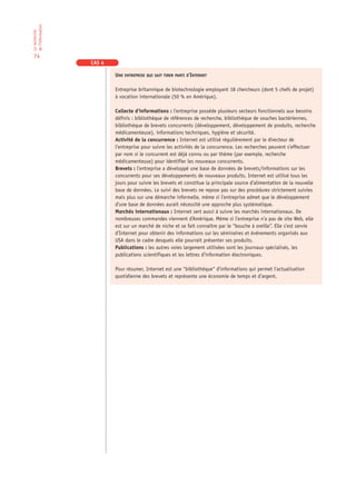 de l‘information
La recherche




 74
                   CAS 4

                           UNE ENTREPRISE QUI SAIT TIRER PARTI D’INTERNET

                           Entreprise britannique de biotechnologie employant 18 chercheurs (dont 5 chefs de projet)
                           à vocation internationale (50 % en Amérique).

                           Collecte d’informations : l’entreprise possède plusieurs secteurs fonctionnels aux besoins
                           définis : bibliothèque de références de recherche, bibliothèque de souches bactériennes,
                           bibliothèque de brevets concurrents (développement, développement de produits, recherche
                           médicamenteuse), informations techniques, hygiène et sécurité.
                           Activité de la concurrence : Internet est utilisé régulièrement par le directeur de
                           l’entreprise pour suivre les activités de la concurrence. Les recherches peuvent s’effectuer
                           par nom si le concurrent est déjà connu ou par thème (par exemple, recherche
                           médicamenteuse) pour identifier les nouveaux concurrents.
                           Brevets : l’entreprise a développé une base de données de brevets/informations sur les
                           concurrents pour ses développements de nouveaux produits. Internet est utilisé tous les
                           jours pour suivre les brevets et constitue la principale source d’alimentation de la nouvelle
                           base de données. Le suivi des brevets ne repose pas sur des procédures strictement suivies
                           mais plus sur une démarche informelle, même si l’entreprise admet que le développement
                           d’une base de données aurait nécessité une approche plus systématique.
                           Marchés internationaux : Internet sert aussi à suivre les marchés internationaux. De
                           nombreuses commandes viennent d’Amérique. Même si l’entreprise n’a pas de site Web, elle
                           est sur un marché de niche et se fait connaître par le “bouche à oreille”. Elle s’est servie
                           d’Internet pour obtenir des informations sur les séminaires et événements organisés aux
                           USA dans le cadre desquels elle pourrait présenter ses produits.
                           Publications : les autres voies largement utilisées sont les journaux spécialisés, les
                           publications scientifiques et les lettres d’information électroniques.

                           Pour résumer, Internet est une “bibliothèque“ d’informations qui permet l’actualisation
                           quotidienne des brevets et représente une économie de temps et d’argent.
 