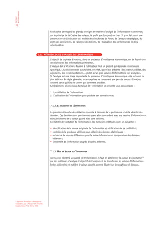 de l’information
L’analyse




 77

                                              Ce chapitre développe les grands principes en matière d’analyse de l’information et démontre,
                                              sur le principe de la Chaîne des valeurs, le profit que l’on peut en tirer. Il y est fait aussi une
                                              présentation de l’utilisation du modèle des cinq forces de Porter, de l’analyse stratégique, du
                                              profil des concurrents, de l’analyse des brevets, de l’évaluation des performances et de la
                                              scientométrie.


                                   7.1. MÉTHODOLOGIES D’ANALYSE DE L’INFORMATION

                                              L’objectif de la phase d’analyse, dans un processus d’Intelligence économique, est de fournir aux
                                              décisionnaires des informations pertinentes.
                                              L’analyse doit s’attacher à fournir à l’utilisateur final un produit qui réponde à son besoin
                                              spécifique. Les décisionnaires souhaitent, en effet, qu’on leur présente des analyses ciblées, des
                                              arguments, des recommandations… plutôt qu’un gros volume d’informations non analysées.
                                              Si l’analyse est une étape importante du processus d’Intelligence économique, elle est aussi la
                                              plus délicate. En règle générale, les entreprises ne consacrent que peu de temps à l’analyse,
                                              souvent parce qu’elles ne savent pas comment procéder.
                                              Généralement, le processus d’analyse de l’information se présente sous deux phases :

                                              1. La validation de l’information
                                              2. L’utilisation de l’information pour produire des connaissances.



                                              7.1.2. LA VALIDATION DE L’INFORMATION

                                              La première démarche de validation consiste à s’assurer de la pertinence et de la véracité des
                                              données. Ces dernières sont pertinentes quand elles concordent avec les besoins d’information et
                                              elles présentent de la valeur quand elles sont validées.
                                              En matière de validation de l’information, les meilleures méthodes sont les suivantes :

                                              • identification de la source originale de l’information et vérification de sa crédibilité ;
                                              • contrôle de la procédure utilisée pour obtenir des données statistiques ;
                                              • recherche de sources différentes pour la même information et comparaison des données
                                                obtenues ;
                                              • croisement de l’information auprès d’experts externes.



                                              7.1.3. MISE EN VALEUR DE L’INFORMATION

                                              Après avoir identifié la qualité de l’information, il faut en déterminer la valeur d’exploitation14
                                              par des méthodes d’analyse. L’objectif de l’analyse est de transformer le volume d’informations
                                              brutes collectées en matière à valeur ajoutée, comme illustré sur le graphique ci-dessous.




 14
    Vigilancia Tecnológica e Inteligencia
 Competitiva, par F. Palop et J.M. Vicente.
 Estudios Cotec nº 15. Février 1999.
 