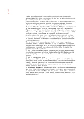 Préface




 13

          Grâce au développement rapide et continu des technologies, l’accès à l’information est
          aujourd’hui grandement facilité et constitue sans nul doute l’une des caractéristiques majeures
          de la société qui se crée chaque jour devant nous.
          L’Intelligence économique vise à tirer parti de cette situation en développant des méthodes qui
          permettent l’identification de sources pertinentes d’information, l’analyse de l’information
          collectée et sa transformation en connaissance pour aider à la prise de décision.
          Tournée vers l’information disponible en dehors de l’entreprise, l’Intelligence économique couvre
          de larges domaines d’intérêts, passant de la technologie au marché ou à la réglementation.
          Aujourd’hui, la lente diffusion des méthodes et outils de l’Intelligence économique en Europe ne
          doit pas masquer le formidable potentiel d’innovation qu’il engendre, notamment pour les PME
          soucieuses d’affronter la concurrence et les marchés dans les meilleures conditions.
          L’Intelligence économique est par ailleurs très liée à d’autres concepts comme le knowledge
          management - qui consiste à travailler avec l’information disponible à l’intérieur de l’entreprise -
          ou le business intelligence - qui réside dans l’utilisation des logiciels appropriés pour gérer de
          l’information quantitative.
          Écrit par plusieurs experts européens jouant un rôle dans la mise en œuvre de projets et
          programmes relatifs à la maîtrise de l’information, ce guide sur l’Intelligence économique est
          destiné en priorité aux dirigeants de PME qui cherchent en permanence à améliorer leurs plans
          stratégiques, leurs processus de prise de décision, la définition de leur plan d’action et la
          gestion au quotidien de leur entreprise.
          Ce guide s’adresse également aux différents intermédiaires qui soutiennent le développement
          technologique, économique et suivent avec attention le devenir des PME. Il est enfin destiné
          aux décideurs politiques qui ont en charge le développement de la compétitivité de leur
          territoire.
          Ce guide est organisé en deux parties :
          1. Un guide pour débutants : la première partie (chapitres 1 à 4) présente les différentes
          définitions, usages et pratiques de l’Intelligence économique dans diverses régions européennes.
          Elle vise à sensibiliser et à convaincre les différents acteurs économiques et politiques de la
          nécessité de considérer l’information comme une ressource, au même titre que l’énergie, les
          matières premières ou la force du travail.
          2. Un guide pour praticiens : la seconde partie (chapitres 5 à 8) fournit de nombreux exemples
          pour la mise en œuvre de l’Intelligence économique dans les entreprises ou les institutions. Elle
          ne propose pas de solutions toutes faites, mais elle a vocation à aider le lecteur à construire sa
          propre démarche et son propre plan d’actions parmi les différents concepts, méthodes et outils
          aujourd’hui disponibles.
 