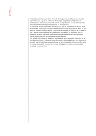 de l’information
L’analyse




 84

                   L’analyse de ces indicateurs révèle le niveau de développement scientifique et technique des
                   organisations, des pays et des entreprises. Par exemple, elle peut être utile pour suivre
                   l’évolution ou la diminution du nombre de brevets ou de publications sur une période donnée,
                   afin d’identifier les technologies émergentes et en développement.
                   Ces techniques peuvent aussi mettre en évidence tout type de corrélation et de relation entre
                   des paramètres sélectionnés que l’être humain aurait beaucoup de mal à détecter. Ainsi, on peut
                   établir un lien entre plusieurs secteurs d’activités ou technologies en analysant les co-termes. À
                   titre d’exemple, on peut retrouver les collaborations entre auteurs ou institutions dans un
                   domaine de recherche spécifique, repérer les technologies émergentes ou s’informer sur les
                   diverses applications d’une technologie sur plusieurs marchés.
                   D’un point de vue pratique, la plupart des fournisseurs de bases de données disponibles sur le
                   marché peuvent assurer l’analyse statistique des données. Il existe également dans le commerce
                   des outils logiciels spécifiques pouvant effectuer ce type d’analyse très efficacement. Ces outils
                   ne sont pas toujours très connus et sont surtout utilisés par les grandes entreprises ou les
                   consultants en scientométrie.
 