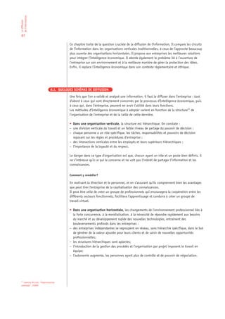 de l’information
La diffusion




 87

                                            Ce chapitre traite de la question cruciale de la diffusion de l’information. Il compare les circuits
                                            de l’information dans les organisations verticales traditionnelles, à ceux de l’approche beaucoup
                                            plus ouverte des organisations horizontales. Il propose aux entreprises les meilleures solutions
                                            pour intégrer l’Intelligence économique. Il aborde également le problème lié à l’ouverture de
                                            l’entreprise sur son environnement et à la meilleure manière de gérer la protection des idées.
                                            Enfin, il replace l’Intelligence économique dans son contexte réglementaire et éthique.




                                 8.1. QUELQUES SCHÉMAS DE DIFFUSION

                                            Une fois que l’on a validé et analysé une information, il faut la diffuser dans l’entreprise : tout
                                            d’abord à ceux qui sont directement concernés par le processus d’Intelligence économique, puis
                                            à ceux qui, dans l’entreprise, peuvent en avoir l’utilité dans leurs fonctions.
                                            Les méthodes d’Intelligence économique à adopter varient en fonction de la structure21 de
                                            l’organisation de l’entreprise et de la taille de cette dernière.

                                            • Dans une organisation verticale, la structure est hiérarchique. On constate :
                                            – une division verticale du travail et un faible niveau de partage du pouvoir de décision ;
                                            – chaque personne a un rôle spécifique, les tâches, responsabilités et pouvoirs de décision
                                              reposant sur les règles et procédures d’entreprise ;
                                            – des interactions verticales entre les employés et leurs supérieurs hiérarchiques ;
                                            – l’importance de la loyauté et du respect.

                                            Le danger dans ce type d’organisation est que, chacun ayant un rôle et un poste bien définis, il
                                            ne s’intéresse qu’à ce qui le concerne et ne voit pas l’intérêt de partager l’information et les
                                            connaissances.


                                            Comment y remédier?

                                            En motivant la direction et le personnel, et en s’assurant qu’ils comprennent bien les avantages
                                            que peut tirer l’entreprise de la capitalisation des connaissances.
                                            Il peut être utile de créer un groupe de professionnels qui encouragera la coopération entre les
                                            différents secteurs fonctionnels, facilitera l’apprentissage et conduira à créer un groupe de
                                            travail virtuel.

                                            • Dans une organisation horizontale, les changements de l’environnement professionnel liés à
                                              la forte concurrence, à la mondialisation, à la nécessité de répondre rapidement aux besoins
                                              du marché et au développement rapide des nouvelles technologies, entraînent des
                                              bouleversements profonds dans les entreprises :
                                            – des entreprises indépendantes se regroupent en réseau, sans hiérarchie spécifique, dans le but
                                              de générer de la valeur ajoutée pour leurs clients et de saisir de nouvelles opportunités
                                              professionnelles;
                                            – les structures hiérarchiques sont aplanies;
                                            – l’introduction de la gestion des procédés et l’organisation par projet imposent le travail en
                                              équipe;
                                            – l’autonomie augmente, les personnes ayant plus de contrôle et de pouvoir de négociation.




 21
    Caterina Ricciuti, “Organizzazione
 aziendale”, CEDAM
 