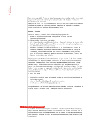 de l’information
La diffusion




 88

                                Dans ce nouveau modèle d’entreprise “organique”, chaque personne est un système ouvert ayant
                                sa propre autonomie et devant interagir avec les autres. Les mots clés de ce modèle sont :
                                travail en réseau et interaction.
                                La division du travail n’est pas clairement définie et chacun peut être chargé de plusieurs tâches
                                différentes. Le partage des connaissances devient une priorité, et chacun en a conscience ;
                                chacun sait qu’il lui faut apprendre de l’expérience des autres.


                                Comment y parvenir?

                                L’approche ci-dessous constitue un bon point de départ qui permet de :
                                1. Repérer qui détient des connaissances stratégiques et tracer une carte des
                                   connaissances individuelles,
                                2. Créer un système d’information interne qui :
                                – offre à chacun les mêmes possibilités de s’informer : chacun sait où trouver les données et les
                                   études de cas, le détail d’expériences similaires survenues dans l’entreprise et à qui s’adresser
                                   pour obtenir davantage de renseignements ;
                                – permet aux “utilisateurs“ d’accéder à l’information qui les concerne dans leur fonction et
                                   suivant leur place dans l’organisation : il est possible de créer un système de stockage de
                                   l’information, électronique ou physique, avec différents niveaux d’accès en fonction de la
                                   nature de l’information. Cela permet de gagner du temps et des ressources en s’assurant que
                                   chacun se consacre à son cœur de tâche.

                                La principale complexité des structures horizontales est qu’il n’existe pas de circuit prédéfini
                                de l’information. Ici, le pouvoir, c’est la connaissance, et si certains peuvent considérer ce
                                changement comme positif et y voir une chance de développement professionnel, d’autres
                                peuvent se sentir menacés par ce processus envahissant. Dans ce type d’organisation, il
                                devrait être plus simple de mettre en place une culture de la connaissance. Mais ce n’est pas
                                toujours le cas, parce que les responsables sont confrontés à la dimension psychologique du
                                groupe, dont les membres risquent d’être sur la défensive et considèrent l’autre comme un
                                concurrent potentiel.
                                Il faudra donc penser à :

                                – encourager à la formation et aux techniques de partage des connaissances (communautés de
                                  pratique, par exemple) ;
                                – mettre en place des méthodologies de formations innovantes ;
                                – investir dans des technologies de groupe (groupware).

                                Plus généralement, si les nouvelles technologies peuvent aider à la diffusion de l’information, le
                                principal obstacle à surmonter risque d’être d’ordre humain et psychologique.




                   8.2. LE LIBRE ACCÈS À L’INFORMATION
                               Aujourd’hui, de nombreuses entreprises adoptent des méthodes de collecte des données de plus
                               en plus détaillées et formalisées. Toutefois, ces informations sont souvent disséminées dans de
                               multiples endroits, voire présentes en différents sites de la même société. Certaines entreprises,
                               conscientes de ce problème, ont conçu des systèmes d’information spécifiques qui gèrent cette
                               dissémination.
 