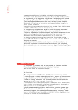 de l’information
La diffusion




 89

                                Les approches traditionnelles de traitement de l’information consistent souvent à mettre
                                l’information sous clé et à en limiter l’accès à quelques “heureux élus”. Ce frein à la circulation
                                de l’information ne fait que développer un climat de secret et de méfiance. Il induit aussi une
                                perte de temps et d’argent car l’information est dans ce cas souvent recherchée deux fois.
                                Il faut encourager davantage d’ouverture d’esprit dans la gestion de l’accès à l’information.
                                L’essentiel de l’information ou des connaissances doit être accessible à tous ceux qui en ont
                                besoin, quand ils en ont besoin.
                                Les réunions d’information régulières constituent un forum d’échange d’idées. Elles favorisent la
                                circulation de l’information du haut vers le bas, et vice versa.
                                En encourageant une culture ouverte du partage de l’information impliquant l’ensemble du
                                personnel, l’entreprise valorise son personnel et renforce sa capacité d’action.
                                L’intranet est un autre moyen de partager l’information dans l’entreprise, même si c’est un outil
                                plutôt choisi par les grandes entreprises. Les tableaux d’affichage ou une simple lettre
                                d’information mensuelle peuvent jouer le même rôle dans les plus petites unités.
                                Un service d’information centralisé, sous forme traditionnelle et électronique, permet au
                                personnel d’accéder directement à l’information au fur et à mesure de ses besoins, et évite de
                                doublonner les recherches.
                                Les développements récents de la technologie ont permis à de nombreuses entreprises de
                                décentraliser leurs systèmes. Les différents rouages de l’entreprise est accès rapidement et
                                directement aux données et aux informations, et peuvent les adapter à leurs besoins spécifiques.




                   8.3. LES TECHNOLOGIES UTILES
                               La diffusion peut être grandement aidée par les technologies, qui acheminent rapidement
                               l’information jusqu’à la personne concernée et facilitent ainsi le partage.
                               Voici une brève analyse des principales technologies :


                                La mise en réseau

                                Pour partager connaissances et informations, il faut disposer d’une structure qui permette
                                l’échange de données. Les réseaux locaux (LAN) connectent PC, serveurs… et les personnes pour
                                leur permettre d’échanger des informations (fichiers, bases de données) ou des ressources
                                (disques durs, scanners, imprimantes). Il est possible de relier des LAN situés dans des lieux
                                géographiquement différents au moyen d’un réseau étendu.
                                Les technologies de mise en réseau les plus connues et probablement les plus utilisées sont l’e-
                                mail et l’intranet. Avec un système d’e-mail efficace, l’information peut être communiquée et
                                échangée en laissant une “trace“ des différentes opérations.
                                L’intranet assure le partage des informations de la façon la plus économique et la plus facile.
                                Système interne, son accès est limité aux seules personnes habilitées. Les technologies intranet
                                autorisent les connexions entre systèmes hétérogènes à moindre coût, simplifient la mise en
                                œuvre et utilisent des techniques standard. L’intranet doit être flexible et adapté à la structure
                                interne, et doit présenter des possibilités d’évolution.
 