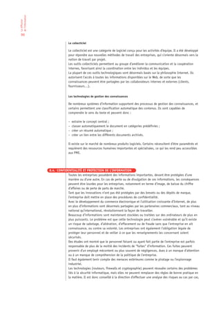 de l’information
La diffusion




 90

                                 Le collecticiel

                                 Le collecticiel est une catégorie de logiciel conçu pour les activités d’équipe. Il a été développé
                                 pour répondre aux nouvelles méthodes de travail des entreprises, qui s’oriente désormais vers la
                                 notion de travail par projet.
                                 Les outils collecticiels permettent au groupe d’améliorer la communication et la coopération
                                 internes, favorisant ainsi la coordination entre les individus et les équipes.
                                 La plupart de ces outils technologiques sont désormais basés sur la philosophie Internet. Ils
                                 autorisent l’accès à toutes les informations disponibles sur le Web, de sorte que les
                                 connaissances peuvent être partagées par les collaborateurs internes et externes (clients,
                                 fournisseurs…).


                                 Les technologies de gestion des connaissances

                                 De nombreux systèmes d’information supportent des processus de gestion des connaissances, et
                                 certains permettent une classification automatique des contenus. Ils sont capables de
                                 comprendre le sens du texte et peuvent donc :

                                 –   extraire le concept central ;
                                 –   classer automatiquement le document en catégories prédéfinies ;
                                 –   créer un résumé automatique ;
                                 –   créer un lien entre les différents documents archivés.

                                 Il existe sur le marché de nombreux produits logiciels. Certains nécessitent d’être paramétrés et
                                 requièrent des ressources humaines importantes et spécialisées, ce qui les rend peu accessibles
                                 aux PME.




                   8.4. CONFIDENTIALITÉ ET PROTECTION DE L’INFORMATION
                               Toutes les entreprises possèdent des informations importantes, devant être protégées d’une
                               manière ou d’une autre. En cas de perte ou de divulgation de ces informations, les conséquences
                               peuvent être lourdes pour les entreprises, notamment en terme d’image, de baisse du chiffre
                               d’affaires ou de perte de parts de marché.
                               Tant que les innovations n’ont pas été protégées par des brevets ou des dépôts de marque,
                               l’entreprise doit mettre en place des procédures de confidentialité.
                               Avec le développement du commerce électronique et l’utilisation croissante d’Internet, de plus
                               en plus d’informations sont désormais partagées par les partenaires commerciaux, tant au niveau
                               national qu’international, révolutionnant la façon de travailler.
                               Beaucoup d’informations sont maintenant stockées ou traitées sur des ordinateurs de plus en
                               plus puissants. Le problème est que cette technologie peut s’avérer vulnérable et qu’il existe
                               un risque de sabotage, d’altération, d’effacement ou de fraude sans que l’entreprise en ait
                               connaissance, ou contre sa volonté. Les entreprises ont également l’obligation légale de
                               protéger leur personnel et de veiller à ce que les renseignements les concernant soient
                               sécurisés.
                               Des études ont montré que le personnel faisant ou ayant fait partie de l’entreprise est parfois
                               responsable de plus de la moitié des incidents de “fuites“ d’information. Ces fuites peuvent
                               provenir d’un employé mécontent ou plus souvent de négligences, dues à un manque d’attention
                               ou à un manque de compréhension de la politique de l’entreprise.
                               Il faut également tenir compte des menaces extérieures comme le piratage ou l’espionnage
                               industriel.
                               Les technologies (routeurs, firewalls et cryptographie) peuvent résoudre certains des problèmes
                               liés à la sécurité informatique, mais elles ne peuvent remplacer des règles de bonne pratique en
                               la matière. Il est donc conseillé à la direction d’effectuer une analyse des risques au cas par cas,
 