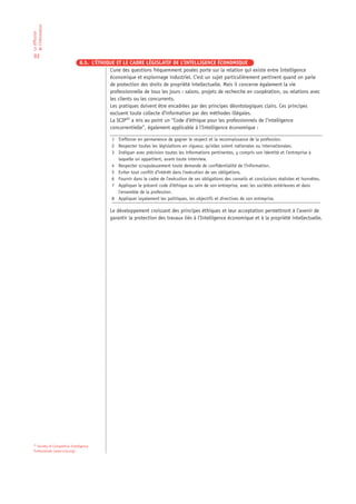 de l’information
La diffusion




 92
                                8.5. L’ÉTHIQUE ET LE CADRE LÉGISLATIF DE L’INTELLIGENCE ÉCONOMIQUE
                                            L’une des questions fréquemment posées porte sur la relation qui existe entre Intelligence
                                            économique et espionnage industriel. C’est un sujet particulièrement pertinent quand on parle
                                            de protection des droits de propriété intellectuelle. Mais il concerne également la vie
                                            professionnelle de tous les jours : salons, projets de recherche en coopération, ou relations avec
                                            les clients ou les concurrents.
                                            Les pratiques doivent être encadrées par des principes déontologiques clairs. Ces principes
                                            excluent toute collecte d’information par des méthodes illégales.
                                            La SCIP22 a mis au point un “Code d’éthique pour les professionnels de l’intelligence
                                            concurrentielle”, également applicable à l’Intelligence économique :

                                              1 S’efforcer en permanence de gagner le respect et la reconnaissance de la profession.
                                              2 Respecter toutes les législations en vigueur, qu’elles soient nationales ou internationales.
                                              3 Indiquer avec précision toutes les informations pertinentes, y compris son identité et l’entreprise à
                                                laquelle on appartient, avant toute interview.
                                              4 Respecter scrupuleusement toute demande de confidentialité de l’information.
                                              5 Eviter tout conflit d’intérêt dans l’exécution de ses obligations.
                                              6 Fournir dans le cadre de l’exécution de ses obligations des conseils et conclusions réalistes et honnêtes.
                                              7 Appliquer le présent code d’éthique au sein de son entreprise, avec les sociétés extérieures et dans
                                                l’ensemble de la profession.
                                              8 Appliquer loyalement les politiques, les objectifs et directives de son entreprise.

                                             Le développement croissant des principes éthiques et leur acceptation permettront à l’avenir de
                                             garantir la protection des travaux liés à l’Intelligence économique et à la propriété intellectuelle.




 22
   Society of Competitive Intelligence
 Professionals (www.scip.org)
 