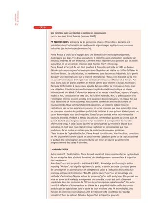 de l’information
La diffusion




 93
                   CAS 6

                           UNE ENTREPRISE AVEC UNE STRATÉGIE DE GESTION DES CONNAISSANCES
                           (ARTICLE PARU DANS VEILLE MAGAZINE (NOVEMBRE 2002)

                           PA TECHNOLOGIES, entreprise de 14 personnes, située à Thionville en Lorraine, est
                           spécialisée dans l’optimisation de revêtements et garnissages appliqués aux processus
                           industriels (pa.technologies@wanadoo.fr).

                           Pierre Arnaud a choisi de s’engager dans une démarche de Knowledge management.
                           Accompagné par Jean-Yves Prax, consultant, il réfléchit à une amélioration constante des
                           processus internes de son entreprise. Comment mieux répondre aux questions qui se posent
                           aujourd’hui en se servant des réponses déjà fournies hier? Témoignage.
                           Pierre Arnaud a l’accent du sud. C’est pourtant à Thionville qu’il crée en 1983 un bureau
                           d’études qui compte aujourd’hui une quinzaine d’ingénieurs et réalise un chiffre d’affaires de
                           3millions d’euros. Sa spécialisation, les revêtements dans les process industriels, lui a permis
                           d’acquérir une reconnaissance sur le marché international. “Nous avons travaillé sur la mise
                           en place d’incinérateurs à Shangaï et de centrales thermiques en Malaisie et à Taïwan. Mais
                           nous avons aussi de grands chantiers en France comme pour Citroën ou Sollac Atlantique”.
                           Manipuler l’information à haute valeur ajoutée dans son métier ce n’est pas un choix, mais
                           une obligation. L’évolution extraordinairement rapide des matériaux implique un niveau
                           informationnel très élevé. L’information externe via les revues scientifiques, rapports d’experts,
                           études ad hoc, consultation de sites clés, est ici bien maîtrisée. Non, sa préoccupation c’est
                           l’information interne, le point sensible c’est la gestion des connaissances. “A chaque fois que
                           nous décrochons un nouveau contrat, nous sommes comme des enfants découvrant un
                           nouveau monde. Nous sommes totalement passionnés. Le problème est que nous ne
                           capitalisions pas sur nos expériences passées, ni sur les réponses que nous avions déjà mises
                           en place pour résoudre des problèmes parfois très similaires à ceux qui nous étaient posés. Les
                           cycles économiques aussi sont irréguliers. Lorsqu’un gros contrat arrive, cela monopolise
                           toutes les énergies. Pendant ce temps, les activités commerciales passent au second plan. Ce
                           qui est d’autant plus dangereux que les temps nécessaires à la négociation de nouvelles
                           affaires sont longs. A cela s’ajoute la perte de connaissances qu’entraîne le départ d’un
                           spécialiste. Il était pour nous vital de mieux capitaliser les connaissances que nous
                           produisons, de les rendre accessibles pour la résolution de nouveaux problèmes.
                           “Dans le cadre de l’opération Decilor, Pierre Arnaud travaille avec Jean-Yves Prax, consultant
                           en KM. Le premier chantier auquel les deux hommes s’attellent porte sur la capitalisation et
                           le partage des connaissances. Des procédures sont mises en œuvre qui alimentent
                           progressivement des bases de données.

                           La méthode KALAM

                           Autre impératif : l’anticipation. Pierre Arnaud souhaitait mieux appréhender les cycles de vie
                           de son entreprise dans plusieurs domaines, des développements commerciaux à la gestion
                           des compétences.
                           Jean-Yves Prax a mis au point la méthode KALAM® , Knowledge and learning in action
                           mapping. “Khalam“, qui signifie également la parole, le savoir, en arabe classique, permet
                           de cartographier les connaissances et compétences utiles à l’exécution des tâches d’un
                           processus critique de l’entreprise. “KALAM, précise Jean-Yves Prax, est davantage une
                           méthode“ d’animation d’équipe autour du processus“qu’un outil analytique. Elle permet une
                           mise en œuvre du Knowledge management très concrète, ce qui est particulièrement
                           appréciable dans des contextes de PME ou de petites équipes opérationnelles”. Un autre
                           travail de réflexion s’élabore autour du thème de la propriété intellectuelle des savoirs
                           produits par les spécialistes dans le cadre de leurs missions chez PA technologies. Des
                           mesures de protection sont adoptées afin d’éviter une fuite incontrôlée du “capital
                           immatériel“ hors du cabinet d’études. Aujourd’hui, le travail se poursuit.
 