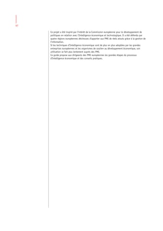 Conclusion




 97

             Ce projet a été inspiré par l’intérêt de la Commission européenne pour le développement de
             politiques en relation avec l’Intelligence économique et technologique. Il a été défendu par
             quatre régions européennes désireuses d’apporter aux PME de réels atouts grâce à la gestion de
             l’information.
             Si les techniques d’Intelligence économique sont de plus en plus adoptées par les grandes
             entreprises européennes et les organismes de soutien au développement économique, son
             utilisation se fait plus lentement auprès des PME.
             Ce guide propose aux dirigeants des PME européennes les grandes étapes du processus
             d’Intelligence économique et des conseils pratiques.
 