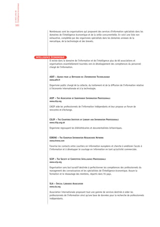 l’Intelligence économique
Le who’s who de




 101

                                         Nombreuses sont les organisations qui proposent des services d’information spécialisés dans les
                                         domaines de l’Intelligence économique et de la veille concurrentielle. En voici une liste non
                                         exhaustive, complétée par des organismes spécialisés dans les domaines annexes de la
                                         mercatique, de la technologie et des brevets.




                            INTELLIGENCE ÉCONOMIQUE
                                       Il existe dans le domaine de l’information et de l’intelligence plus de 60 associations et
                                       organisations essentiellement tournées vers le développement des compétences du personnel
                                       chargé de l’information.



                                         ADIT – AGENCE POUR LA DIFFUSION DE L’INFORMATION TECHNOLOGIQUE
                                         www.adit.fr

                                         Organisme public chargé de la collecte, du traitement et de la diffusion de l’information relative
                                         à l’économie internationale et à la technologie.



                                         AIIP – THE ASSOCIATION OF INDEPENDENT INFORMATION PROFESSIONALS
                                         www.aiip.org

                                         L’AIIP aide les professionnels de l’information indépendants et leur propose un forum de
                                         rencontre et d’échange.



                                         CILIP – THE CHARTERED INSTITUTE OF LIBRARY AND INFORMATION PROFESSIONALS
                                         www.cilip.org.uk

                                         Organisme regroupant les bibliothécaires et documentalistes britanniques.


                                         EIRENE – THE EUROPEAN INFORMATION RESEARCHERS NETWORK
                                         www.eirene.com

                                         Favorise les contacts entre courtiers en information européens et cherche à améliorer l’accès à
                                         l’information et à développer le courtage en information en tant qu’activité commerciale.



                                         SCIP – THE SOCIETY OF COMPETITIVE INTELLIGENCE PROFESSIONALS
                                         www.scip.org

                                         Organisation sans but lucratif destinée à perfectionner les compétences des professionnels du
                                         management des connaissances et les spécialistes de l’Intelligence économique. Assure la
                                         formation et le réseautage des membres, répartis dans 55 pays.



                                         SLA – SPECIAL LIBRARIES ASSOCIATION
                                         www.sla.org

                                         Association internationale proposant tout une gamme de services destinés à aider les
                                         professionnels de l’information ainsi qu’une base de données pour la recherche de professionnels
                                         indépendants.
 