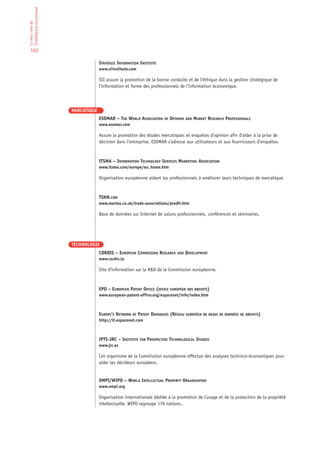 l’Intelligence économique
Le who’s who de




 102

                                         STRATEGIC INFORMATION INSTITUTE
                                         www.siinstitute.com

                                         SII assure la promotion de la bonne conduite et de l’éthique dans la gestion stratégique de
                                         l’information et forme des professionnels de l’information économique.




                            MERCATIQUE
                                         ESOMAR – THE WORLD ASSOCIATION OF OPINION AND MARKET RESEARCH PROFESSIONALS
                                         www.esomar.com

                                         Assure la promotion des études mercatiques et enquêtes d’opinion afin d’aider à la prise de
                                         décision dans l’entreprise. ESOMAR s’adresse aux utilisateurs et aux fournisseurs d’enquêtes.



                                         ITSMA – INFORMATION TECHNOLOGY SERVICES MARKETING ASSOCIATION
                                         www.itsma.com/europe/eu_home.htm

                                         Organisation européenne aidant les professionnels à améliorer leurs techniques de mercatique.



                                         TSNN.COM
                                         www.martex.co.uk/trade-associations/prodfr.htm

                                         Base de données sur Internet de salons professionnels, conférences et séminaires.




                            TECHNOLOGIE
                                         CORDIS – EUROPEAN COMMISSION RESEARCH AND DEVELOPMENT
                                         www.cordis.lu

                                         Site d’information sur la R&D de la Commission européenne.


                                         EPO – EUROPEAN PATENT OFFICE (OFFICE EUROPÉEN DES BREVETS)
                                         www.european-patent-office.org/espacenet/info/index.htm



                                         EUROPE’S NETWORK OF PATENT DATABASES (RÉSEAU EUROPÉEN DE BASES DE DONNÉES DE BREVETS)
                                         http://it.espacenet.com



                                         IPTS-JRC – INSTITUTE FOR PROSPECTIVE TECHNOLOGICAL STUDIES
                                         www.jrc.es

                                         Cet organisme de la Commission européenne effectue des analyses technico-économiques pour
                                         aider les décideurs européens.


                                         OMPI/WIPO – WORLD INTELLECTUAL PROPERTY ORGANISATION
                                         www.ompi.org

                                         Organisation internationale dédiée à la promotion de l’usage et de la protection de la propriété
                                         intellectuelle. WIPO regroupe 179 nations..
 