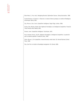 Quelques references
bibliographiques


 105

                      BURKE MARIA, E.; HALL HAZEL: Navigating Business Information Sources. Library Association, 1998.

                      CHAMBRE REGIONALE DE COMMERCE ET D’INDUSTRIE DE LORRAINE: Bonnes pratiques en matière d’Intelligence
                      economique, Nancy, 2001.

                      COOK, MICHELLE; COOK, CURTIS: Competitive intelligence. Kogan Page, London, 2000.

                      ESCORSA, PERE; MASPONS, RAMÓN: De la Vigilancia Tecnológica a la Inteligencia Competitiva. Financial
                      Times-Prentice Hall, Madrid, 2001.

                      KAHANER, LARRY: Competitive intelligence. Touchstone, 1997.

                      PALOP, FERNANDO; VICENTE, JOSÉ M.: Vigilancia Tecnológica e Inteligencia Competitiva. Su potencial
                      para la empresa española. Fundación Cotec, 1999.

                      PORTER, MICHAEL E.: On competition. Harvard business review book. Ed. Harvard Business School
                      Press, 1998.

                      PRAX, JEAN-YVES: Le Guide du Knowledge management. Ed. Dunod, 2000.
 
