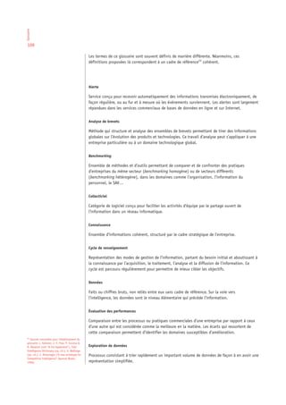 Glossaire




 109

                                                    Les termes de ce glossaire sont souvent définis de manière différente. Néanmoins, ces
                                                    définitions proposées ià correspondent à un cadre de référence23 cohérent.




                                                    Alerte

                                                    Service conçu pour recevoir automatiquement des informations transmises électroniquement, de
                                                    façon régulière, ou au fur et à mesure où les événements surviennent. Les alertes sont largement
                                                    répandues dans les services commerciaux de bases de données en ligne et sur Internet.


                                                    Analyse de brevets

                                                    Méthode qui structure et analyse des ensembles de brevets permettant de tirer des informations
                                                    globales sur l’évolution des produits et technologies. Ce travail d’analyse peut s’appliquer à une
                                                    entreprise particulière ou à un domaine technologique global.


                                                    Benchmarking

                                                    Ensemble de méthodes et d’outils permettant de comparer et de confronter des pratiques
                                                    d’entreprises du même secteur (benchmarking homogène) ou de secteurs différents
                                                    (benchmarking hétérogène), dans les domaines comme l’organisation, l’information du
                                                    personnel, le SAV…


                                                    Collecticiel

                                                    Catégorie de logiciel conçu pour faciliter les activités d’équipe par le partage ouvert de
                                                    l’information dans un réseau informatique.


                                                    Connaissance

                                                    Ensemble d’informations cohérent, structuré par le cadre stratégique de l’entreprise.


                                                    Cycle de renseignement

                                                    Représentation des modes de gestion de l’information, partant du besoin initial et aboutissant à
                                                    la connaissance par l’acquisition, le traitement, l’analyse et la diffusion de l’information. Ce
                                                    cycle est parcouru régulièrement pour permettre de mieux cibler les objectifs.


                                                    Données

                                                    Faits ou chiffres bruts, non reliés entre eux sans cadre de référence. Sur la voie vers
                                                    l’intelligence, les données sont le niveau élémentaire qui précède l’information.


                                                    Évaluation des performances

                                                    Comparaison entre les processus ou pratiques commerciales d’une entreprise par rapport à ceux
                                                    d’une autre qui est considérée comme la meilleure en la matière. Les écarts qui ressortent de
                                                    cette comparaison permettent d’identifier les domaines susceptibles d’amélioration.
 23
    Sources consultées pour l’établissement du
 glossaire: L. Kahaner, J.-Y. Prax, P. Escorsa &
 R. Maspons (voir “A lire également”), Fuld         Exploration de données
 Intelligence Dictionary (op. cit.), G. Bellinger
 (op. cit.), J. McGonagle (“A new archetype for     Processus consistant à trier rapidement un important volume de données de façon à en avoir une
 Competitive Intelligence”. Quorum Books,
 1996).                                             représentation simplifiée.
 