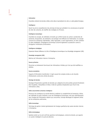 Glossaire




 110

            Information

            Ensemble cohérent de données reliées entre elles et permettant de créer un cadre global d’analyse.

            Intelligence

            Savoir issu de la compréhension des principes de base qui président à la connaissance et permet
            de créer des scénarios, de modifier des stratégies et d’innover.

            Intelligence économique

            Ensemble de concepts, de méthodes et d’outils qui unifient toutes les actions coordonnées de
            recherche, d’acquisition, de traitement, de stockage et de diffusion de l’information. Ce concept
            concerne les entreprises individuelles, celles regroupées, ou des organisations, et vient conforter
            le cadre stratégique. L’Intelligence économique concerne également la protection contre la
            divulgation involontaire d’information.

            Intelligence stratégique

            Expression faisant référence à la fois à l’Intelligence économique et au Knowledge management (KM).

            Knowledge management (KM)

            Maîtrise de l’information interne à l’entreprise.

            Sources primaires

            Personnes ou événements fournissant des informations initiales qui n’ont pas été modifiées ou
            altérées.

            Sources secondaires

            Supports d’information transformée: il s’agit souvent de comptes-rendus ou de résumés
            d’événements comme des articles de presse.

            Stockage de données

            Stockage d’importantes quantités de données par catégories de sorte qu’elles puissent facilement
            être récupérées, interprétées et triées à l’aide de systèmes d’exploration pour fournir des
            informations utiles.

            Veille concurrentiel ou Business intelligence

            Processus de surveillance du marché destiné à améliorer la compétitivité de l’entreprise. Utilise
            des méthodes et outils similaires à ceux de l’Intelligence économique, mais plus spécifiquement
            pour l’analyse de l’information relative aux concurrents. Concept développé et largement utilisé
            par les entreprises américaines.

            Veille économique

            Technique de gestion traitant généralement de l’analyse qualitative des seules données internes
            à l’entreprise.

            Veille technologique

            Système centré sur le suivi actif des questions technologiques, comme les brevets, qui apporte
            un soutien intelligent à la prise de décision.
 