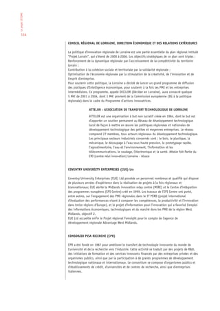 Le projet CETISME




  114

                    CONSEIL RÉGIONAL DE LORRAINE, DIRECTION ÉCONOMIQUE ET DES RELATIONS EXTÉRIEURES

                    La politique d’innovation régionale de Lorraine est une partie essentielle du plan régional intitulé
                    “Projet Lorrain”, qui s’étend de 2000 à 2006. Les objectifs stratégiques de ce plan sont triples :
                    Renforcement de la dynamique régionale par l’accroissement de la compétitivité du territoire
                    lorrain ;
                    Contribution à la cohésion sociale et territoriale par la solidarité régionale ;
                    Optimisation de l’économie régionale par la stimulation de la créativité, de l’innovation et de
                    l’esprit d’entreprise.
                    Pour soutenir cette politique, la Lorraine a décidé de lancer un grand programme de diffusion
                    des pratiques d’Intelligence économique, pour soutenir à la fois les PME et les entreprises
                    intermédiaires. Ce programme, appelé DECILOR (Décider en Lorraine), aura consacré quelque
                    5 M€ de 2001 à 2004, dont 1 M€ provient de la Commission européenne (DG à la politique
                    régionale) dans le cadre du Programme d’actions innovatrices.

                                    ATTELOR - ASSOCIATION DE TRANSFERT TECHNOLOGIQUE DE LORRAINE

                                    ATTELOR est une organisation à but non lucratif créée en 1984, dont le but est
                                    d’apporter un soutien permanent au Réseau de développement technologique
                                    local de façon à mettre en œuvre les politiques régionales et nationales de
                                    développement technologique des petites et moyennes entreprises. Le réseau
                                    comprend 27 membres, tous acteurs régionaux du développement technologique.
                                    Les principaux secteurs industriels concernés sont : le bois, le plastique, la
                                    mécanique, le découpage à l’eau sous haute pression, le prototypage rapide,
                                    l’agroalimentaire, l’eau et l’environnement, l’information et les
                                    télécommunications, le soudage, l’électronique et la santé. Attelor fait Partie du
                                    CRI (centre relai innovation) Lorraine - Alsace



                    COVENTRY UNIVERSITY ENTERPRISES (CUE) LTD

                    Coventry University Enterprises (CUE) Ltd possède un personnel nombreux et qualifié qui dispose
                    de plusieurs années d’expérience dans la réalisation de projets à la fois régionaux et
                    transnationaux; CUE abrite le Midlands innovation relay centre (MIRC) et le Centre d’intégration
                    des programmes européens (EPI Centre) créé en 1999. Les travaux de l’EPI Centre ont porté,
                    entre autres, sur l’engagement des PME régionales dans le 5e PCRD (projet international
                    d’évaluation des performances visant à comparer les compétences, la productivité et l’innovation
                    dans treize régions d’Europe), et le projet d’information pour l’innovation qui a favorisé l’emploi
                    des informations économiques, technologiques et du marché dans les PME de la région West
                    Midlands, objectif 2.
                    CUE Ltd accueille enfin le Projet régional Foresight pour le compte de l’agence de
                    développement régionale Advantage West Midlands.



                    CONSORZIO PISA RICERCHE (CPR)

                    CPR a été fondé en 1987 pour améliorer le transfert de technologie innovante du monde de
                    l’université et de la recherche vers l’industrie. Cette activité se traduit par des projets de R&D,
                    des initiatives de formation et des services innovants financés par des entreprises privées et des
                    organismes publics, ainsi que par la participation à de grands programmes de développement
                    technologique nationaux et internationaux. Le consortium se compose d’organismes publics et
                    d’établissements de crédit, d’universités et de centres de recherche, ainsi que d’entreprises
                    italiennes.
 