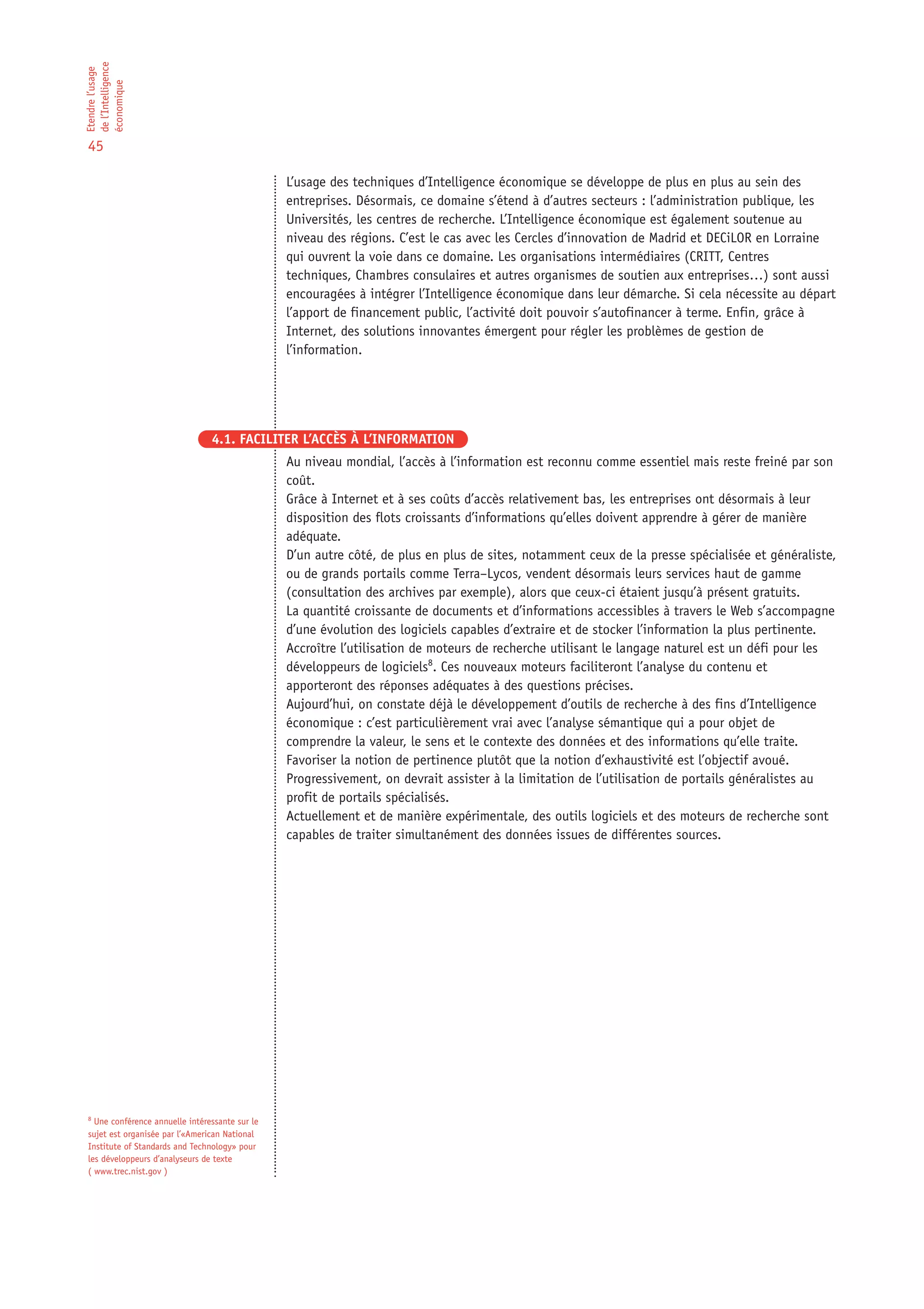 de l’Intelligence
Etendre l’usage

économique

45

                                                L’usage des techniques d’Intelligence économique se développe de plus en plus au sein des
                                                entreprises. Désormais, ce domaine s’étend à d’autres secteurs : l’administration publique, les
                                                Universités, les centres de recherche. L’Intelligence économique est également soutenue au
                                                niveau des régions. C’est le cas avec les Cercles d’innovation de Madrid et DECiLOR en Lorraine
                                                qui ouvrent la voie dans ce domaine. Les organisations intermédiaires (CRITT, Centres
                                                techniques, Chambres consulaires et autres organismes de soutien aux entreprises…) sont aussi
                                                encouragées à intégrer l’Intelligence économique dans leur démarche. Si cela nécessite au départ
                                                l’apport de financement public, l’activité doit pouvoir s’autofinancer à terme. Enfin, grâce à
                                                Internet, des solutions innovantes émergent pour régler les problèmes de gestion de
                                                l’information.




                                4.1. FACILITER L’ACCÈS À L’INFORMATION
                                                Au niveau mondial, l’accès à l’information est reconnu comme essentiel mais reste freiné par son
                                                coût.
                                                Grâce à Internet et à ses coûts d’accès relativement bas, les entreprises ont désormais à leur
                                                disposition des flots croissants d’informations qu’elles doivent apprendre à gérer de manière
                                                adéquate.
                                                D’un autre côté, de plus en plus de sites, notamment ceux de la presse spécialisée et généraliste,
                                                ou de grands portails comme Terra–Lycos, vendent désormais leurs services haut de gamme
                                                (consultation des archives par exemple), alors que ceux-ci étaient jusqu’à présent gratuits.
                                                La quantité croissante de documents et d’informations accessibles à travers le Web s’accompagne
                                                d’une évolution des logiciels capables d’extraire et de stocker l’information la plus pertinente.
                                                Accroître l’utilisation de moteurs de recherche utilisant le langage naturel est un défi pour les
                                                développeurs de logiciels8. Ces nouveaux moteurs faciliteront l’analyse du contenu et
                                                apporteront des réponses adéquates à des questions précises.
                                                Aujourd’hui, on constate déjà le développement d’outils de recherche à des fins d’Intelligence
                                                économique : c’est particulièrement vrai avec l’analyse sémantique qui a pour objet de
                                                comprendre la valeur, le sens et le contexte des données et des informations qu’elle traite.
                                                Favoriser la notion de pertinence plutôt que la notion d’exhaustivité est l’objectif avoué.
                                                Progressivement, on devrait assister à la limitation de l’utilisation de portails généralistes au
                                                profit de portails spécialisés.
                                                Actuellement et de manière expérimentale, des outils logiciels et des moteurs de recherche sont
                                                capables de traiter simultanément des données issues de différentes sources.




8
  Une conférence annuelle intéressante sur le
sujet est organisée par l’«American National
Institute of Standards and Technology» pour
les développeurs d’analyseurs de texte
( www.trec.nist.gov )
 