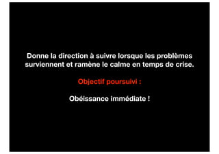 Donne la direction à suivre lorsque les problèmes
surviennent et ramène le calme en temps de crise.

               Objectif poursuivi :

            Obéissance immédiate !
 