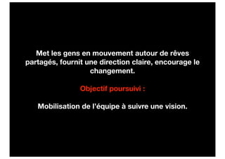 Met les gens en mouvement autour de rêves
partagés, fournit une direction claire, encourage le
                   changement.

                Objectif poursuivi :

   Mobilisation de l’équipe à suivre une vision.
 
