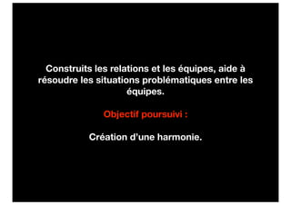Construits les relations et les équipes, aide à
résoudre les situations problématiques entre les
                     équipes.

              Objectif poursuivi :

           Création d’une harmonie.
 
