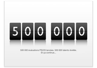 5 0 0 0 0 0
 500 000 évaluations PSV20 lancées. 500 000 talents révélés.
                      Et ça continue...
 