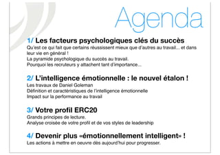 Agenda
1/ Les facteurs psychologiques clés du succès
Quʼest ce qui fait que certains réussissent mieux que dʼautres au travail... et dans
leur vie en général !
La pyramide psychologique du succès au travail.
Pourquoi les recruteurs y attachent tant dʼimportance...


2/ L’intelligence émotionnelle : le nouvel étalon !
Les travaux de Daniel Goleman
Déﬁnition et caractéristiques de lʼintelligence émotionnelle
Impact sur la performance au travail


3/ Votre proﬁl ERC20
Grands principes de lecture.
Analyse croisée de votre proﬁl et de vos styles de leadership

4/ Devenir plus «émotionnellement intelligent» !
Les actions à mettre en oeuvre dès aujourdʼhui pour progresser.
 