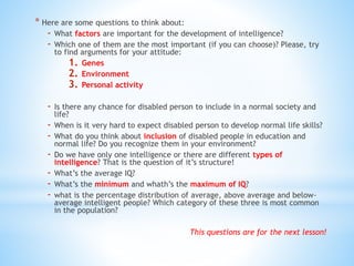 * Here are some questions to think about:
- What factors are important for the development of intelligence?
- Which one of them are the most important (if you can choose)? Please, try
to find arguments for your attitude:
1. Genes
2. Environment
3. Personal activity
- Is there any chance for disabled person to include in a normal society and
life?
- When is it very hard to expect disabled person to develop normal life skills?
- What do you think about inclusion of disabled people in education and
normal life? Do you recognize them in your environment?
- Do we have only one intelligence or there are different types of
intelligence? That is the question of it’s structure!
- What’s the average IQ?
- What’s the minimum and whath’s the maximum of IQ?
- what is the percentage distribution of average, above average and below-
average intelligent people? Which category of these three is most common
in the population?
This questions are for the next lesson!
 