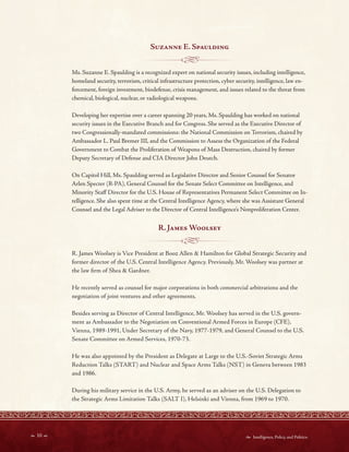 10   Intelligence, Policy, and Politics:
- -----------<~------ --
- - - - -----,~-- - - -
Suzanne E Spaulding
Ms. Suzanne E. Spaulding is a recognized expert on national security issues, including intelligence,
homeland security, terrorism, critical infrastructure protection, cyber security, intelligence, law en-
forcement, foreign investment, biodefense, crisis management, and issues related to the threat from
chemical, biological, nuclear, or radiological weapons.
Developing her expertise over a career spanning 20 years, Ms. Spaulding has worked on national
security issues in the Executive Branch and for Congress. She served as the Executive Director of
two Congressionally-mandated commissions: the National Commission on Terrorism, chaired by
Ambassador L. Paul Bremer III, and the Commission to Assess the Organization of the Federal
Government to Combat the Proliferation of Weapons of Mass Destruction, chaired by former
Deputy Secretary of Defense and CIA Director John Deutch.
On Capitol Hill, Ms. Spaulding served as Legislative Director and Senior Counsel for Senator
Arlen Specter (R-PA), General Counsel for the Senate Select Committee on Intelligence, and
Minority Staf Director for the U.S. House of Representatives Permanent Select Committee on In-
telligence. She also spent time at the Central Intelligence Agency, where she was Assistant General
Counsel and the Legal Adviser to the Director of Central Intelligence’s Nonproliferation Center.
R James Woolsey
R. James Woolsey is Vice President at Booz Allen & Hamilton for Global Strategic Security and
former director of the U.S. Central Intelligence Agency. Previously, Mr. Woolsey was partner at
the law frm of Shea & Gardner.
He recently served as counsel for major corporations in both commercial arbitrations and the
negotiation of joint ventures and other agreements.
Besides serving as Director of Central Intelligence, Mr. Woolsey has served in the U.S. govern-
ment as Ambassador to the Negotiation on Conventional Armed Forces in Europe (CFE),
Vienna, 1989-1991, Under Secretary of the Navy, 1977-1979, and General Counsel to the U.S.
Senate Committee on Armed Services, 1970-73.
He was also appointed by the President as Delegate at Large to the U.S.-Soviet Strategic Arms
Reduction Talks (START) and Nuclear and Space Arms Talks (NST) in Geneva between 1983
and 1986.
During his military service in the U.S. Army, he served as an adviser on the U.S. Delegation to
the Strategic Arms Limitation Talks (SALT I), Helsinki and Vienna, from 1969 to 1970.
 