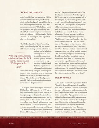  12   Intelligence, Policy, and Politics:
- - - -------1~ - - - -
“IT’S A VERY HARD JOB”
After John McCone was sworn in as DCI in
November 1961, President John Kennedy
shook his hand and gently warned him that he
was“now living on the bull’s eye, and I wel-
come you to that spot.”3
Te bull’s eye seems
an appropriate metaphor, considering how
often DCIs were the targets of recrimination
and attack. George H. W. Bush called the job
“the best…in Washington,”4
but arguably it
also was the toughest.
Te DCI really did not“direct” something
called“central intelligence.” He was respon-
sible for coordinating national collection and
analysis, but he lacked the
authority to do so, faced
“With no political, military, formidable competitors
or industrial base, the DCI in other agencies, and had
was‘the easiest man in no constituency to sup-
Washington to fre.’” port him. He had to walk
the knife’s edge between
politics and politicization,
and was the handy scapegoat for intelligence
missteps often committed or set in train years
before. And he had to deal with the reality
that, as Allen Dulles wrote,“Intelligence is
probably the least understood and most mis-
represented of the professions.”5
The purpose for establishing the position of
DCI and the CIA under law in 1947 was to
help avoid another Pearl Harbor surprise by
taking strategic intelligence functions from
the confines of separate departments and el-
evating them to the national level. The DCI
was to have been the only adviser to the pres-
ident with even a chance of presenting him
with unbiased, nondepartmental intelligence.
The seemingly straightforward phrases in the
National Security Act, however, only gave
the DCI the potential to be a leader of the
Intelligence Community. Whether a given
DCI came close to being one was a result of
the interplay of personalities, politics, and
world events. With line authority only over
the CIA, the DCI depended on his powers
of bureaucratic persuasion and, most vi-
tally, his political clout at the White House
to be heard and heeded. Richard Helms
often noted that the secretary of defense
was the second most powerful person in
Washington—except, perhaps for a few first
ladies—whereas the DCI was “the easiest
man in Washington to fire. I have no politi-
cal, military, or industrial base.”6
Moreover,
the DCI’s showcase product—national-level
analysis—often carried the implicit message,
“Mr. President, your policy is not working.”
Presidents often have unrealistic expecta-
tions about what the CIA’s espionage and
covert action capabilities can achieve, and
they usually did not appreciate hearing from
their DCIs that the world was complicated
and uncertain. No wonder R. James Woolsey
said his version of the job’s description could
be written very simply:“Not to be liked.”7
DCIs IN PROFILE
Allen Dulles once told Congress that the CIA
“should be directed by a relatively small but
elite corps of men with a passion for anonym-
ity and a willingness to stick at that particular
job.”8
While Dulles’s advice may be applicable
to the heads of the Agency’s directorates and
ofces, hardly any part of his statement was
borne out over the history of the DCI’s posi-
tion. Elite, yes; but neither small in number
nor anonymous—many were well known
in their various pursuits when they were
nominated. And even if they were willing to
stay for the long haul, few did. In late 1945,
 
