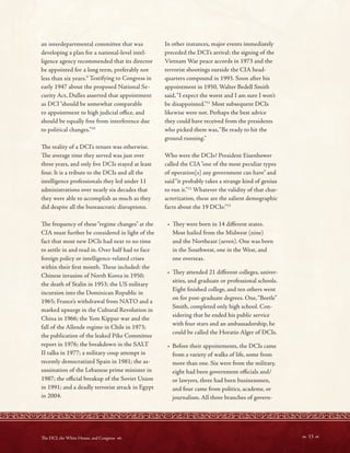 an interdepartmental committee that was
developing a plan for a national-level intel-
ligence agency recommended that its director
be appointed for a long term, preferably not
less than six years.9
Testifying to Congress in
early 1947 about the proposed National Se-
curity Act, Dulles asserted that appointment
as DCI“should be somewhat comparable
to appointment to high judicial ofce, and
should be equally free from interference due
to political changes.”10
Te reality of a DCI’s tenure was otherwise.
Te average time they served was just over
three years, and only fve DCIs stayed at least
four. It is a tribute to the DCIs and all the
intelligence professionals they led under 11
administrations over nearly six decades that
they were able to accomplish as much as they
did despite all the bureaucratic disruptions.
Te frequency of these“regime changes” at the
CIA must further be considered in light of the
fact that most new DCIs had next to no time
to settle in and read in. Over half had to face
foreign policy or intelligence-related crises
within their frst month. Tese included: the
Chinese invasion of North Korea in 1950;
the death of Stalin in 1953; the US military
incursion into the Dominican Republic in
1965; France’s withdrawal from NATO and a
marked upsurge in the Cultural Revolution in
China in 1966; the Yom Kippur war and the
fall of the Allende regime in Chile in 1973;
the publication of the leaked Pike Committee
report in 1976; the breakdown in the SALT
II talks in 1977; a military coup attempt in
recently democratized Spain in 1981; the as-
sassination of the Lebanese prime minister in
1987; the ofcial breakup of the Soviet Union
in 1991; and a deadly terrorist attack in Egypt
in 2004.
In other instances, major events immediately
preceded the DCI’s arrival: the signing of the
Vietnam War peace accords in 1973 and the
terrorist shootings outside the CIA head-
quarters compound in 1993. Soon after his
appointment in 1950, Walter Bedell Smith
said,“I expect the worst and I am sure I won’t
be disappointed.”11
Most subsequent DCIs
likewise were not. Perhaps the best advice
they could have received from the presidents
who picked them was,“Be ready to hit the
ground running.”
Who were the DCIs? President Eisenhower
called the CIA“one of the most peculiar types
of operation[s] any government can have” and
said“it probably takes a strange kind of genius
to run it.”12
Whatever the validity of that char-
acterization, these are the salient demographic
facts about the 19 DCIs:”13
• Tey were born in 14 diferent states.
Most hailed from the Midwest (nine)
and the Northeast (seven). One was born
in the Southwest, one in the West, and
one overseas.
• Tey attended 21 diferent colleges, univer-
sities, and graduate or professional schools.
Eight fnished college, and ten others went
on for post-graduate degrees. One,“Beetle”
Smith, completed only high school. Con-
sidering that he ended his public service
with four stars and an ambassadorship, he
could be called the Horatio Alger of DCIs.
• Before their appointments, the DCIs came
from a variety of walks of life, some from
more than one. Six were from the military,
eight had been government ofcials and/
or lawyers, three had been businessmen,
and four came from politics, academe, or
journalism. All three branches of govern-
 13 
Te DCI, the White House, and Congress 
 