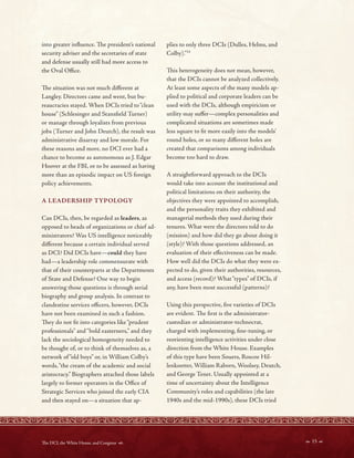 into greater infuence. Te president’s national
security adviser and the secretaries of state
and defense usually still had more access to
the Oval Ofce.
Te situation was not much diferent at
Langley. Directors came and went, but bu-
reaucracies stayed. When DCIs tried to“clean
house” (Schlesinger and Stansfeld Turner)
or manage through loyalists from previous
jobs (Turner and John Deutch), the result was
administrative disarray and low morale. For
these reasons and more, no DCI ever had a
chance to become as autonomous as J. Edgar
Hoover at the FBI, or to be assessed as having
more than an episodic impact on US foreign
policy achievements.
A LEADERSHIP TYPOLOGY
Can DCIs, then, be regarded as leaders, as
opposed to heads of organizations or chief ad-
ministrators? Was US intelligence noticeably
diferent because a certain individual served
as DCI? Did DCIs have—could they have
had—a leadership role commensurate with
that of their counterparts at the Departments
of State and Defense? One way to begin
answering those questions is through serial
biography and group analysis. In contrast to
clandestine services ofcers, however, DCIs
have not been examined in such a fashion.
Tey do not ft into categories like“prudent
professionals” and“bold easterners,” and they
lack the sociological homogeneity needed to
be thought of, or to think of themselves as, a
network of “old boys” or, in William Colby’s
words,“the cream of the academic and social
aristocracy.” Biographers attached those labels
largely to former operators in the Ofce of
Strategic Services who joined the early CIA
and then stayed on—a situation that ap-
plies to only three DCIs (Dulles, Helms, and
Colby).”14
Tis heterogeneity does not mean, however,
that the DCIs cannot be analyzed collectively.
At least some aspects of the many models ap-
plied to political and corporate leaders can be
used with the DCIs, although empiricism or
utility may sufer—complex personalities and
complicated situations are sometimes made
less square to ft more easily into the models’
round holes, or so many diferent holes are
created that comparisons among individuals
become too hard to draw.
A straightforward approach to the DCIs
would take into account the institutional and
political limitations on their authority, the
objectives they were appointed to accomplish,
and the personality traits they exhibited and
managerial methods they used during their
tenures. What were the directors told to do
(mission) and how did they go about doing it
(style)? With those questions addressed, an
evaluation of their efectiveness can be made.
How well did the DCIs do what they were ex-
pected to do, given their authorities, resources,
and access (record)? What“types” of DCIs, if
any, have been most successful (patterns)?
Using this perspective, fve varieties of DCIs
are evident. Te frst is the administrator-
custodian or administrator-technocrat,
charged with implementing, fne-tuning, or
reorienting intelligence activities under close
direction from the White House. Examples
of this type have been Souers, Roscoe Hil-
lenkoetter, William Raborn, Woolsey, Deutch,
and George Tenet. Usually appointed at a
time of uncertainty about the Intelligence
Community’s roles and capabilities (the late
1940s and the mid-1990s), these DCIs tried
 15 
Te DCI, the White House, and Congress 
 
