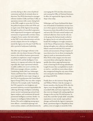 activities during or after a time of political
controversy and lack of certitude about its
direction. Two DCIs functioned as manager-
reformer insiders: Colby and Gates. Colby, an
operations veteran with a career dating back
to the OSS, sought to rescue the CIA from
the political tempests of the mid-1970s and
to regain some of the Agency’s lost prestige
through his policy of controlled cooperation
with congressional investigators and targeted
termination of questionable activities. Gates,
a longtime Soviet analyst who had worked
on the NSC in two administrations and also
served as deputy director for intelligence,
moved the Agency into the post-Cold War era
after a period of undynamic leadership.
Te other type of manager-reformer is the
outsider, who was chosen because of his expe-
rience in the military, business, government,
or politics to implement a major reorganiza-
tion of the CIA and the Intelligence Com-
munity, or to regroup and redirect the Agency,
especially after major operational setbacks
or public conficts over secret activities. Six
DCIs were manager-reformer outsiders:
Vandenberg, Smith, McCone, Schlesinger,
Turner, and Porter Goss. Collectively, they
were responsible for more major changes at
the CIA (or its predecessor, the Central Intel-
ligence Group [CIG]) than any other category
of director. For example, under Vandenberg,
the CIG acquired its own budgetary and
personnel authority, received responsibility for
collecting all foreign intelligence (including
atomic secrets) and preparing national intel-
ligence analyses, and coordinated all interde-
partmental intelligence activities. Smith—in
response to intelligence failures before the
Korean War and to infghting among opera-
tions ofcers—centralized espionage and
covert actions, analysis, and administration by
rearranging the CIA into three directorates
and creating the Ofce of National Estimates.
In efect, he organized the Agency into the
shape it has today.
Schlesinger and Turner facilitated the depar-
ture of hundreds of clandestine services veter-
ans in their quests to streamline the Agency’s
bureaucracy, lower the profle of covert action,
and move the CIA more toward analysis and
technical collection. Goss was the only one
in the group who had previously worked at
the Agency, but he was selected because he
headed the intelligence oversight committee
in the House of Representatives. Taking over
during imbroglios over collection and analytic
failures connected with the 9/11 terrorist
attacks and assessments of Iraq’s weapons of
mass destruction, he set about revamping the
Agency’s work on international terrorism.
Most DCIs in this category were far more
concerned about achieving their objectives
quickly than about angering bureaucratic
rivals or fostering ill will among subordinates.
Largely because they accomplished so much—
or tried to—and did not worry about whom
they antagonized along the way, some of them
were among the most disliked or hardest to
get along with DCIs.
Finally, there are the restorers: George Bush
and William Webster. Like the manager-re-
former outsiders, they became DCIs after the
Agency went through difcult times—they
succeeded Colby and Casey, respectively—but
they were not charged with making signifcant
changes in the way the CIA did business. In-
stead, they used their“people skills” and public
reputations to raise morale, repair political
damage, and burnish the Agency’s reputation.
Bush, a prominent fgure in Republican Party
politics, went to Langley to mend the CIA’s
 17 
Te DCI, the White House, and Congress 
 