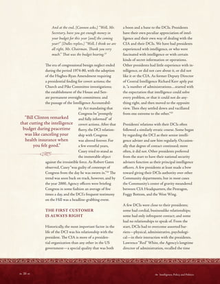  20   Intelligence, Policy, and Politics:
And at the end, [Cannon asks,] “Well, Mr.
Secretary, have you got enough money in
your budget for this year [and] the coming
year?” [Dulles replies,] “Well, I think we are
all right, Mr. Chairman. Tank you very
much.” Tat was the budget hearing.23
Te era of congressional benign neglect ended
during the period 1974-80, with the adoption
of the Hughes-Ryan Amendment requiring
a presidential fnding for covert actions; the
Church and Pike Committee investigations;
the establishment of the House and Sen-
ate permanent oversight committees; and
the passage of the Intelligence Accountabil-
ity Act mandating that
Congress be“promptly
“Bill Clinton remarked and fully informed” of
that cutting the intelligence covert actions. After that
budget during peacetime furry, the DCI relation-
was like canceling your ship with Congress
health insurance when was altered forever. For
you felt good.” a few eventful years,
Casey tried to stand as
the immovable object
against the irresistible force. As Robert Gates
observed, Casey“was guilty of contempt of
Congress from the day he was sworn in.’’24
Te
trend was soon back on track, however, and by
the year 2000, Agency ofcers were briefng
Congress in some fashion an average of fve
times a day, and the DCI’s frequent testimony
on the Hill was a headline-grabbing event.
THE FIRST CUSTOMER
IS ALWAYS RIGHT
Historically, the most important factor in the
life of the DCI was his relationship with the
president. Te CIA is more of a presiden-
tial organization than any other in the US
government—a special quality that was both
a boon and a bane to the DCIs. Presidents
have their own peculiar appreciation of intel-
ligence and their own way of dealing with the
CIA and their DCIs. We have had presidents
experienced with intelligence, or who were
fascinated with intelligence or with certain
kinds of secret information or operations.
Other presidents had little experience with in-
telligence, or did not care about it, or did not
like it or the CIA. As former Deputy Director
of Central Intelligence Richard Kerr aptly put
it,“a number of administrations…started with
the expectation that intelligence could solve
every problem, or that it could not do any-
thing right, and then moved to the opposite
view. Ten they settled down and vacillated
from one extreme to the other.”25
Presidents’ relations with their DCIs often
followed a similarly erratic course. Some began
by regarding the DCI as their senior intelli-
gence adviser and saw him regularly. Occasion-
ally that degree of contact continued; more
often, it did not. Other presidents preferred
from the start to have their national security
advisers function as their principal intelligence
ofcers. A few presidents at least made a bow
toward giving their DCIs authority over other
Community departments, but in most cases
the Community’s center of gravity meandered
between CIA Headquarters, the Pentagon,
Foggy Bottom, and the West Wing.
A few DCIs were close to their presidents;
some had cordial, businesslike relationships;
some had only infrequent contact; and some
had no relationships to speak of. From the
start, DCIs had to overcome assorted bar-
riers—physical, administrative, psychologi-
cal—in their interaction with the presidents.
Lawrence“Red” White, the Agency’s longtime
director of administration, recalled the time
 