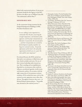  22   Intelligence, Policy, and Politics:
_________________________
linked with controversial policies. It was not an
automatic beneft for the Agency or the DCI
for him to be able to say, as William Casey did,
“You understand, call him Ron.”30
HONORABLE MEN
At the cornerstone laying ceremony for the
Original Headquarters Building in 1959,
President Eisenhower said:
In war, nothing is more important to a
commander than the facts concerning the
strength, dispositions, and intentions of his
opponent, and the proper interpretation of
those facts. In peacetime, the necessary facts
…and their interpretation are essential to
the development of policy to further our
long-term national security…To provide
information of this kind is the task of the
organization of which you are a part. No
task could be more important.31
For almost 60 years, the DCIs carried out
that task in war and peace, in fush times and
lean. Amid accolades and scorn. No one of
their various leadership styles insured suc-
cess. Teir standing and accomplishments
depended on circumstances they could not
infuence: presidential agendas, world events,
and domestic politics. On occasion, with the
right conjunction of circumstances and per-
sonalities, DCIs reached the inner circle of the
national security apparatus; more often, they
did not. Troughout, however, they were—in
Richard Helms’s famous phrase—”honorable
men, devoted to [the nation’s] service.”32
1 Christopher Andrew,“For the President’s Eyes
Only: Secret Intelligence and the Presidency
from Washington to Bush” (New York: Harper-
Collins, 1995), 164.
2 Tom Braden,“Te Birth of the CIA,” American
Heritage 27 (February 1977): 10.
3 White House press release,“Remarks of the
President at the Swearing-in Ceremonies of
John McCone,” 29 November 1961, Executive
Registry Files, Job 80B01676R, box 8, folder
7. Te subhead quotation is John Deutch’s, in
Charles E. Lathrop, Te Literary Spy: Te Ul-
timate Source for Quotations on Espionage and
Intelligence (New Haven: Yale University Press,
2004), 118.
4 Stansfeld Turner, Secrecy and Democracy: Te
CIA in Transition (Boston: Houghton Mifin,
1985), 24.
5 Allen Dulles, Te Craft of Intelligence (New
York: Harper and Row, 1963), 5.
6 Trudi McC. Osborne,“Te (Really) Quiet
American: Richard McGarrah Helms,” Te
Washington Post, 20 May 1973, C2.
7 Lathrop, 117.
8 “Te Silent Service,”Time, 24 February 1967, 16.
9 “Preliminary Report of Committee Appointed
to Study War Department Intelligence Activi-
ties,” 3 November 1945, document 42 in For-
eign Relations of the United State, 1945-1950:
Emergence of the Intelligence Establishment
(Washington: Government Printing Ofce,
1996), 102.
10 “Statement to the Senate Armed Services Com-
mittee, 25 April 1947, National Security Act
clipping fle, folder 29, CIA Historical Intelli-
gence Collection.
11 “ Lathrop, 110.
12 Stephen E. Ambrose, Eisenhower the President
(New York: Simon and Schuster, 1984), 227.
13 Most of the following biographic data comes
from Directors and Deputy Directors of Cen-
tral Intelligence (Washington: CIA Center for
the Study of Intelligence, 1998).
14 See Stewart Alsop, Te Center: People and
Power in Political Washington (New York:
Harper and Row, 1968); Burton Hersh, Te
Old Boys: Te American Elite and the Origins
of the CIA (New York: Charles Scribner’s Sons,
1992); Rhodri Jefreys-Jones,“Te Socio-
Educational Composition of the CIA Elite: A
 