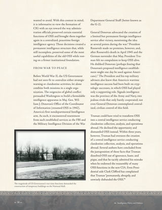  28   Intelligence, Policy, and Politics:
wanted to avoid. With this context in mind,
it is informative to view the formation of
CIG with an eye toward the way adminis-
tration officials preserved certain essential
functions of OSS and brought them together
again in a centralized, peacetime foreign
intelligence agency. Those decisions created a
permanent intelligence structure that, while
still incomplete, preserved some of the most
useful capabilities of the old OSS while rest-
ing on a firmer institutional foundation.
FROM WAR TO PEACE
Before World War II, the US Government
had not seen fit to centralize either strategic
warning or clandestine activities, let alone
combine both missions in a single orga-
nization. The exigencies of global conflict
persuaded Washington to build a formidable
intelligence apparatus in Maj. Gen. Wil-
liam J. Donovan’s Office of the Coordinator
of Information (renamed OSS in 1942),
America’s first nondepartmental Intelligence
arm. As such, it encountered resentment
from such established services as the FBI and
the Military Intelligence Division of the War
Te magnitude of US Government’s war-time functions demanded the
construction of temporary buildings on the National Mall.
Department General Staff (better known as
the G-2).
General Donovan advocated the creation of
a limited but permanent foreign intelligence
service after victory, mentioning the idea
at several points during the war.4
President
Roosevelt made no promises, however, and,
after Roosevelt’s death in April 1945 and the
German surrender that May, President Tru-
man felt no compulsion to keep OSS alive.
He disliked Donovan (perhaps fearing that
Donovan’s proposed intelligence establish-
ment might one day be used against Ameri-
cans).5
The President and his top military
advisers also knew that America’s wartime
intelligence success had been built on cryp-
tologic successes, in which OSS had played
only a supporting role. Signals intelligence
was the province of the Army and Navy, two
jealous rivals that only barely cooperated; not
even General Donovan contemplated central-
ized, civilian control of this field.
Truman could have tried to transform OSS
into a central intelligence service conducting
clandestine collection, analysis, and operations
abroad. He declined the opportunity and
dismantled OSS instead. Within three years,
however, Truman had overseen the creation
of a central intelligence service conducting
clandestine collection, analysis, and operations
abroad. Several authors have concluded from
the juxtaposition of these facts that Truman
dissolved OSS out of ignorance, haste, and
pique, and that he tacitly admitted his mistake
when he endorsed the reassembly of many
OSS functions in the new CIA. Even Presi-
dential aide Clark Cliford has complained
that Truman“prematurely, abruptly, and
unwisely disbanded the OSS.”6
 