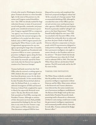 A look at the mood in Washington, however,
places Truman’s decision in a more favorable
light. At the onset of the postwar era, the
nation and Congress wanted demobiliza-
tion—fast. OSS was already marked for huge
reductions because so many of its personnel
served with guerrilla, commando, and propa-
ganda units considered extraneous in peace-
time. Congress regarded OSS as a temporary
“war agency,” one of many bureaucratic hy-
brids raised for the national emergency that
would have to be weeded out after victory.
Indeed, early in 1945 Congress passed a law
requiring the White House to seek a specific
Congressional appropriation for any new
agency operating for longer than 12 months.
This obstacle impeded any Presidential wish
to preserve OSS or to create a permanent
peacetime intelligence agency along the lines
of General Donovan’s plan—a path made
even slicker by innuendo, spread by Dono-
van’s rivals, that the General was urging the
creation of an “American Gestapo.”
Truman had barely moved into the Oval
Office when he received a scathing report on
OSS. (Indeed, this same report might well
have been the primary source for the above
mentioned innuendo.) A few months before
he died. President Roosevelt had asked an
aide, Col. Richard Park, Jr., to conduct an
informal investigation of OSS and General
Donovan. Colonel Park completed his report
in March, but apparently Roosevelt never
read it. The day after Roosevelt’s death.
Park attended an Oval Office meeting with
President Truman. Although no minutes
of their discussion survived. Park probably
summarized his findings for the new Presi-
dent; in any event, he sent Truman a copy
of his report on OSS at about that time.
That document castigated OSS for bum-
bling and lax security, and complained that
Donovan’s proposed intelligence reform had
“all the earmarks of a Gestapo system.” Park
recommended abolishing OSS, although he
conceded that some of the Office’s person-
nel and activities were worth preserving in
other agencies. OSS’s Research and Analysis
Branch in particular could be “salvaged” and
given to the State Department.10
Donovan
himself hardly helped his own cause. OSS
was attached to the Executive Office of the
President but technically drew its orders and
pay from the Joint Chiefs of Staff (JCS).
Donovan refused to compromise on his pro-
posals with JCS representatives delegated to
study postwar intelligence needs. He insisted
that a permanent intelligence arm ought to
answer directly to the President and not to
his advisers.11
The Joint Chiefs had already
rescued Donovan once, when the G-2 had
tried to subsume OSS in 1943. This time the
White House did not ask the Joint Chiefs’
opinion. The JCS stood aside and let the Of-
fice meet its fate.
TAKING THE INITIATIVE
Te White House evidently concluded
that the problem was how to create a new
peacetime intelligence organization without
Donovan and his Ofce. Many senior advisers
in the Roosevelt and Truman administra-
tions believed that the nation needed some
sort of permanent intelligence establishment.
Te Bureau of the Budget took up this issue
shortly before President Roosevelt’s death,
presenting itself to Roosevelt as a disinterest-
ed observer and creating a small team to study
the government’s intelligence requirements
and recommend possible reforms. Soon after
he took ofce, Truman endorsed the Budget
Bureau’s efort.12
 29 
Te DCI, the White House, and Congress 
 