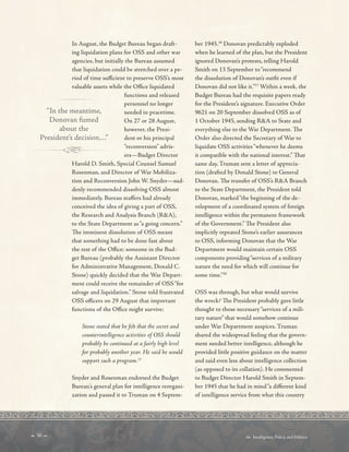  30   Intelligence, Policy, and Politics:
In August, the Budget Bureau began draft-
ing liquidation plans for OSS and other war
agencies, but initially the Bureau assumed
that liquidation could be stretched over a pe-
riod of time sufcient to preserve OSS’s most
valuable assets while the Ofce liquidated
functions and released
personnel no longer
“In the meantime, needed in peacetime.
Donovan fumed On 27 or 28 August,
about the however, the Presi-
President’s decision…” dent or his principal
“reconversion” advis-
ers—Budget Director
Harold D. Smith, Special Counsel Samuel
Rosenman, and Director of War Mobiliza-
tion and Reconversion John W. Snyder—sud-
denly recommended dissolving OSS almost
immediately. Bureau stafers had already
conceived the idea of giving a part of OSS,
the Research and Analysis Branch (RA),
to the State Department as“a going concern.”
Te imminent dissolution of OSS meant
that something had to be done fast about
the rest of the Ofce; someone in the Bud-
get Bureau (probably the Assistant Director
for Administrative Management, Donald C.
Stone) quickly decided that the War Depart-
ment could receive the remainder of OSS“for
salvage and liquidation.” Stone told frustrated
OSS ofcers on 29 August that important
functions of the Ofce might survive:
Stone stated that he felt that the secret and
counterintelligence activities of OSS should
probably be continued at a fairly high level
for probably another year. He said he would
support such a program.15
Snyder and Rosenman endorsed the Budget
Bureau’s general plan for intelligence reorgani-
zation and passed it to Truman on 4 Septem-
ber 1945.16
Donovan predictably exploded
when he learned of the plan, but the President
ignored Donovan’s protests, telling Harold
Smith on 13 September to“recommend
the dissolution of Donovan’s outft even if
Donovan did not like it.”17
Within a week, the
Budget Bureau had the requisite papers ready
for the President’s signature. Executive Order
9621 on 20 September dissolved OSS as of
1 October 1945, sending RA to State and
everything else to the War Department. Te
Order also directed the Secretary of War to
liquidate OSS activities“whenever he deems
it compatible with the national interest.” Tat
same day, Truman sent a letter of apprecia-
tion (drafted by Donald Stone) to General
Donovan. Te transfer of OSS’s RA Branch
to the State Department, the President told
Donovan, marked“the beginning of the de-
velopment of a coordinated system of foreign
intelligence within the permanent framework
of the Government.” Te President also
implicitly repeated Stone’s earlier assurances
to OSS, informing Donovan that the War
Department would maintain certain OSS
components providing“services of a military
nature the need for which will continue for
some time.”20
OSS was through, but what would survive
the wreck? Te President probably gave little
thought to those necessary“services of a mili-
tary nature” that would somehow continue
under War Department auspices. Truman
shared the widespread feeling that the govern-
ment needed better intelligence, although he
provided little positive guidance on the matter
and said even less about intelligence collection
(as opposed to its collation). He commented
to Budget Director Harold Smith in Septem-
ber 1945 that he had in mind“a diferent kind
of intelligence service from what this country
 