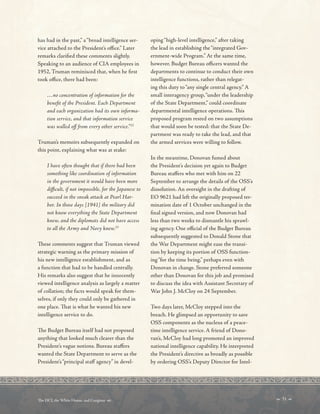 has had in the past,” a“broad intelligence ser-
vice attached to the President’s ofce.” Later
remarks clarifed these comments slightly.
Speaking to an audience of CIA employees in
1952, Truman reminisced that, when he frst
took ofce, there had been:
…no concentration of information for the
beneft of the President. Each Department
and each organization had its own informa-
tion service, and that information service
was walled of from every other service.”22
Truman’s memoirs subsequently expanded on
this point, explaining what was at stake:
I have often thought that if there had been
something like coordination of information
in the government it would have been more
difcult, if not impossible, for the Japanese to
succeed in the sneak attack at Pearl Har-
bor. In those days [1941] the military did
not know everything the State Department
knew, and the diplomats did not have access
to all the Army and Navy knew.23
Tese comments suggest that Truman viewed
strategic warning as the primary mission of
his new intelligence establishment, and as
a function that had to be handled centrally.
His remarks also suggest that he innocently
viewed intelligence analysis as largely a matter
of collation; the facts would speak for them-
selves, if only they could only be gathered in
one place. Tat is what he wanted his new
intelligence service to do.
Te Budget Bureau itself had not proposed
anything that looked much clearer than the
President’s vague notions. Bureau stafers
wanted the State Department to serve as the
President’s“principal staf agency” in devel-
oping“high-level intelligence,” after taking
the lead in establishing the“integrated Gov-
ernment-wide Program.” At the same time,
however. Budget Bureau ofcers wanted the
departments to continue to conduct their own
intelligence functions, rather than relegat-
ing this duty to“any single central agency.” A
small interagency group,“under the leadership
of the State Department,” could coordinate
departmental intelligence operations. Tis
proposed program rested on two assumptions
that would soon be tested: that the State De-
partment was ready to take the lead, and that
the armed services were willing to follow.
In the meantime, Donovan fumed about
the President’s decision yet again to Budget
Bureau stafers who met with him on 22
September to arrange the details of the OSS’s
dissolution. An oversight in the drafting of
EO 9621 had left the originally proposed ter-
mination date of 1 October unchanged in the
fnal signed version, and now Donovan had
less than two weeks to dismantle his sprawl-
ing agency. One ofcial of the Budget Bureau
subsequently suggested to Donald Stone that
the War Department might ease the transi-
tion by keeping its portion of OSS function-
ing“for the time being,” perhaps even with
Donovan in change. Stone preferred someone
other than Donovan for this job and promised
to discuss the idea with Assistant Secretary of
War John J. McCloy on 24 September.
Two days later, McCloy stepped into the
breach. He glimpsed an opportunity to save
OSS components as the nucleus of a peace-
time intelligence service. A friend of Dono-
van’s, McCloy had long promoted an improved
national intelligence capability. He interpreted
the President’s directive as broadly as possible
by ordering OSS’s Deputy Director for Intel-
 31 
Te DCI, the White House, and Congress 
 