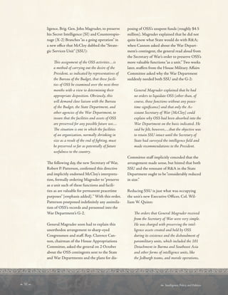  32   Intelligence, Policy, and Politics:
ligence, Brig. Gen. John Magruder, to preserve
his Secret Intelligence (SI) and Counterespio-
nage (X-2) Branches“as a going operation” in
a new ofce that McCloy dubbed the“Strate-
gic Services Unit” (SSU):
Tis assignment of the OSS activities…is
a method of carrying out the desire of the
President, as indicated by representatives of
the Bureau of the Budget, that these facili-
ties of OSS be examined over the next three
months with a view to determining their
appropriate disposition. Obviously, this
will demand close liaison with the Bureau
of the Budget, the State Department, and
other agencies of the War Department, to
insure that the facilities and assets of OSS
are preserved for any possible future use…
Te situation is one in which the facilities
of an organization, normally shrinking in
size as a result of the end of fghting, must
be preserved so far as potentially of future
usefulness to the country.
Te following day, the new Secretary of War,
Robert P. Patterson, confrmed this directive
and implicitly endorsed McCloy’s interpreta-
tion, formally ordering Magruder to“preserve
as a unit such of these functions and facili-
ties as are valuable for permanent peacetime
purposes” [emphasis added].“ With this order,
Patterson postponed indefnitely any assimila-
tion of OSS’s records and personnel into the
War Department’s G-2.
General Magruder soon had to explain this
unorthodox arrangement to sharp-eyed
Congressmen and staf. Rep. Clarence Can-
non, chairman of the House Appropriations
Committee, asked the general on 2 October
about the OSS contingents sent to the State
and War Departments and the plans for dis-
posing of OSS’s unspent funds (roughly $4.5
million). Magruder explained that he did not
quite know what State would do with RA;
when Cannon asked about the War Depart-
ment’s contingent, the general read aloud from
the Secretary of War’s order to preserve OSS’s
more valuable functions“as a unit.” Two weeks
later, stafers from the House Military Afairs
Committee asked why the War Department
suddenly needed both SSU and the G-2:
General Magruder explained that he had
no orders to liquidate OSS (other than, of
course, those functions without any peace-
time signifcance) and that only the As-
sistant Secretary of War [McCloy] could
explain why OSS had been absorbed into the
War Department on the basis indicated. He
said he felt, however,…that the objective was
to retain SSU intact until the Secretary of
State had surveyed the intelligence feld and
made recommendations to the President.
Committee staf implicitly conceded that the
arrangement made sense, but hinted that both
SSU and the remnant of RA in the State
Department ought to be“considerably reduced
in size.”
Reducing SSU is just what was occupying
the unit’s new Executive Officer, Col. Wil-
liam W. Quinn:
Te orders that General Magruder received
from the Secretary of War were very simple.
He was charged with preserving the intel-
ligence assets created and held by OSS
during its existence and the disbandment of
paramilitary units, which included the 101
Detachment in Burma and Southeast Asia
and other forms of intelligence units, like
the Jedburgh teams, and morale operations,
 