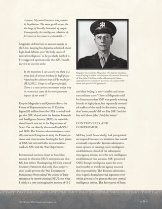 et cetera. My initial business was primar-
ily liquidation. Te main problem was the
discharge of literally thousands of people.
Consequently, the intelligence collection ef-
fort more or less came to a standstill…32
Magruder did his best to sustain morale in
the Unit, keeping his deputies informed about
high-level debates over“the holy cause of
central intelligence,” as he jocularly dubbed it.
He suggested optimistically that SSU would
survive its current exile:
In the meantime I can assure you there is a
great deal of serious thinking in high places
regarding the solution that will be made for
OSS [SSU]. I hope it will prove fruitful.
Tere is a very serious movement under way
to reconstruct some of the more fortunate
aspects of our work.33
Despite Magruder’s and Quinn’s eforts, the
House of Representatives on 17 October
lopped $2 million from the OSS terminal bud-
get that SSU shared with the Interim Research
and Intelligence Service (IRIS), its erstwhile
sister branch now set in the Department of
State. Te cut directly threatened both SSU
and IRIS. Te Truman administration eventu-
ally convinced Congress to drop the House’s re-
cision and even increase funding for both pieces
of OSS, but not until after several anxious
weeks in SSU and the War Department.
Institutional enemies closer to hand also
seemed to threaten SSU’s independence that
fall. Just before Tanksgiving, McCloy warned
Secretary Patterson that only“close supervi-
sion” could prevent the War Department
bureaucracy from taking“the course of least
resistance by merely putting [SSU] into what
I think is a very unimaginative section of G-2
Brigadier General John Magruder, who had the thankless
task of trying to follow the directives of Assistant Secretary
of War, John J. McCloy, while addressing the House
Appropriation Committee’s questions on unspent OSS
funds and specifc OSS personnel.
and thus los[ing] a very valuable and neces-
sary military asset.” General Magruder told
his lieutenants that SSU was quietly winning
friends in high places, but repeatedly remind-
ed stafers of the need for discretion, noting
that“some people” did not like SSU“and the
less said about [the Unit] the better.”
CONTROVERSY AND
COMPROMISE
McCloy (with Stone’s help) had precipitated
an inspired bureaucratic initiative that would
eventually expand the Truman administra-
tion’s options in creating a new intelligence
establishment. Amid all the subsequent
interagency debates over the new intelligence
establishment that autumn, SSU preserved
OSS’s foreign intelligence assets for even-
tual transfer to whichever agency received
this responsibility. Te Truman administra-
tion waged a heated internal argument over
which powers to be given to the new central
intelligence service. Te Secretaries of State,
 33 
Te DCI, the White House, and Congress 
 