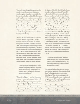  34   Intelligence, Policy, and Politics:
War, and Navy, who quickly agreed that they
should oversee the proposed ofce, stood
together against rival plans proposed by the
Bureau of the Budget and the FBI. Te Army
and Navy, however, would not accept the State
Department’s insistence that the new ofce’s
director be selected by and accountable to the
Secretary of State. Te armed services instead
preferred a plan outlined by the JCS back in
September, which proposed lifting the new in-
telligence agency outside the Cabinet depart-
ments by placing it under a proposed National
Intelligence Authority.
Tis was the plan that would soon settle the
question of where to place SSU. Te JCS
had been working on this plan for months,
having been spurred to action by Donovan’s
1944 campaigning for a permanent peacetime
intelligence agency. In September, JCS Chair-
man William Leahy had transmitted the plan
(JCS 1181/5) to the Secretary of the Navy
and the Secretary of War, who sent it on to
the State Department, where it languished
for several weeks. Te plan proposed, among
other things, that a new“Central Intelligence
Agency” should, among its duties, perform:
…such services of common concern as the
National Intelligence Authority determines
can be more efciently accomplished by a
common agency, including the direct pro-
curement of intelligence.38
Tis artful ambiguity—”services of common
concern”—meant espionage and liaison with
foreign intelligence services, the cote of clan-
destine foreign intelligence. Everyone involved
with the draft knew this, but no one in the
administration or the military wanted to say
such things out loud; hence, the obfuscation.39
In any case, here was another function that
the drafters of the JCS plan felt had to be per-
formed, or at least coordinated,“centrally.”
In December 1945, an impatient President
Truman asked to see both the State Depart-
ment and the JCS proposals and decided that
the latter looked simpler and more workable.
Tis decision dashed the Budget Bureau’s
original hope that the State Department
would lead the government’s foreign intelli-
gence program. Early in the new year, Truman
created the CIG, implementing what was in
essence a modifcation of the JCS 1181/5 pro-
posal. He persuaded Capt. (soon to be Rear
Admiral) Sidney Souers, the Assistant Chief
of Naval Intelligence and a friend of Navy
Secretary Forrestal (and Presidential aide
Clark Cliford) who had advised the White
House on the intelligence debate, to serve for
a few months as the frst DCI.40
Te CIG
formally came into being with the President’s
directive of 22 January 1946. Cribbing text
from JCS 1181/5, the President authorized
CIG to:
…perform, for the benefit of said intel-
ligence agencies, such services of common
concern as the National Intelligence Au-
thority determines can be more efficiently
accomplished centrally.41
Here was the loaded phase“services of com-
mon concern” again, only this time the telltale
clause“including the direct procurement
of intelligence” had discreetly disappeared.
(With minor editing, the phase would appeal
yet again in the CIA’s enabling legislation, the
National Security Act of 1947.)
Two days later, on 24 January, Truman invited
Admiral Souers to the White House to
award him his black cape and wooden dagger.
Tanks in part to McCloy’s order to preserve
 